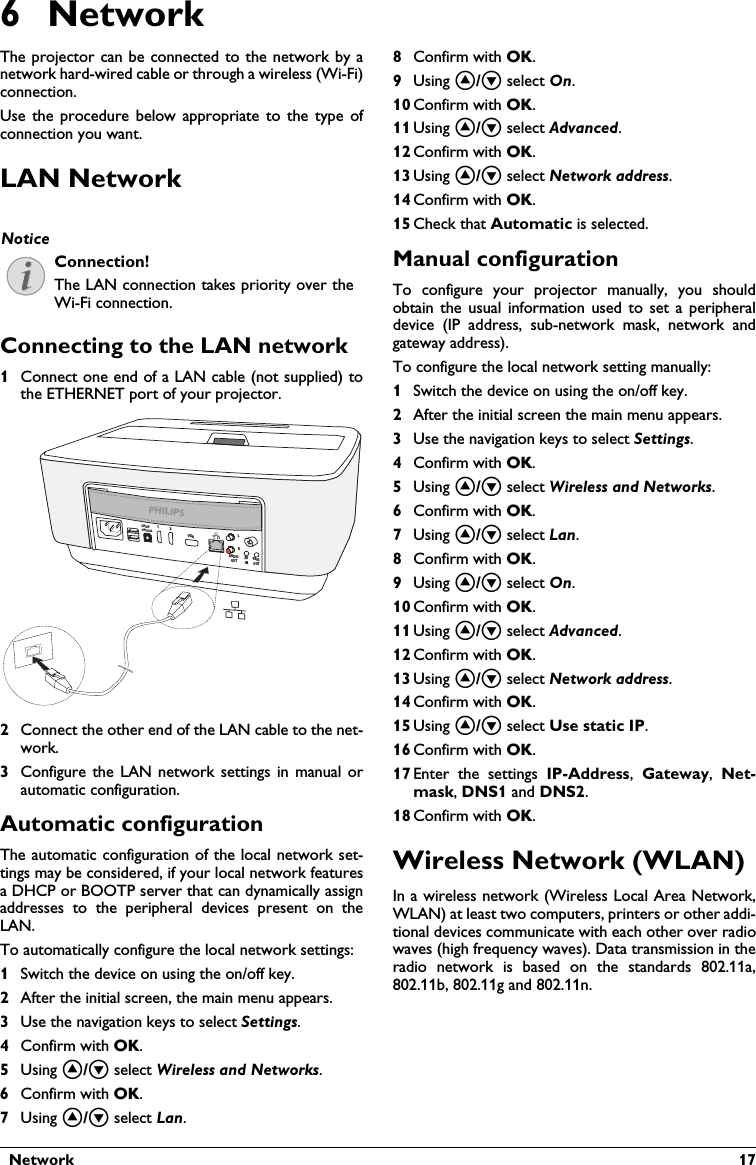   Network  176NetworkThe projector can be connected to the network by a network hard-wired cable or through a wireless (Wi-Fi) connection.Use the procedure below appropriate to the type of connection you want.LAN NetworkConnecting to the LAN network1Connect one end of a LAN cable (not supplied) to the ETHERNET port of your projector.2Connect the other end of the LAN cable to the net-work.3Configure the LAN network settings in manual or automatic configuration. Automatic configurationThe automatic configuration of the local network set-tings may be considered, if your local network features a DHCP or BOOTP server that can dynamically assign addresses to the peripheral devices present on the LAN.To automatically configure the local network settings:1Switch the device on using the on/off key.2After the initial screen, the main menu appears.3Use the navigation keys to select Settings. 4Confirm with .5Using / select Wireless and Networks.6Confirm with .7Using / select Lan.8Confirm with .9Using / select On.10 Confirm with .11 Using / select Advanced.12 Confirm with .13 Using / select Network address.14 Confirm with .15 Check that Automatic is selected.Manual configurationTo configure your projector manually, you should obtain the usual information used to set a peripheral device (IP address, sub-network mask, network and gateway address).To configure the local network setting manually:1Switch the device on using the on/off key.2After the initial screen the main menu appears.3Use the navigation keys to select Settings. 4Confirm with .5Using / select Wireless and Networks.6Confirm with .7Using / select Lan.8Confirm with .9Using / select On.10 Confirm with .11 Using / select Advanced.12 Confirm with .13 Using / select Network address.14 Confirm with .15 Using / select Use static IP.16 Confirm with .17 Enter the settings IP-Address,  Gateway,  Net-mask, DNS1 and DNS2.18 Confirm with .Wireless Network (WLAN)In a wireless network (Wireless Local Area Network, WLAN) at least two computers, printers or other addi-tional devices communicate with each other over radio waves (high frequency waves). Data transmission in the radio network is based on the standards 802.11a, 802.11b, 802.11g and 802.11n.NoticeConnection!The LAN connection takes priority over the Wi-Fi connection.PHILIPSVGA12S/PDIFOPTICALAUDIOOUTTRIGOUTAVINLR