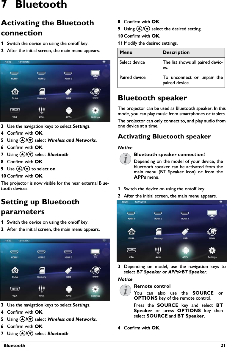   Bluetooth  217 BluetoothActivating the Bluetooth connection1Switch the device on using the on/off key.2After the initial screen, the main menu appears.3Use the navigation keys to select Settings. 4Confirm with .5Using / select Wireless and Networks.6Confirm with .7Using / select Bluetooth.8Confirm with .9Use / to select on.10 Confirm with .The projector is now visible for the near external Blue-tooth devices.Setting up Bluetooth parameters1Switch the device on using the on/off key.2After the initial screen, the main menu appears.3Use the navigation keys to select Settings. 4Confirm with .5Using / select Wireless and Networks.6Confirm with .7Using / select Bluetooth.8Confirm with .9Using / select the desired setting.10 Confirm with .11 Modify the desired settings.Bluetooth speakerThe projector can be used as Bluetooth speaker. In this mode, you can play music from smartphones or tablets.The projector can only connect to, and play audio from one device at a time.Activating Bluetooth speaker1Switch the device on using the on/off key.2After the initial screen, the main menu appears.3Depending on model, use the navigation keys to select BT Speaker or APPs&gt;BT Speaker. 4Confirm with OK.Menu DescriptionSelect device The list shows all paired devic-es.Paired device To unconnect or unpair the paired device.NoticeBluetooth speaker connection!Depending on the model of your device, the bluetooth speaker can be activated from the main menu (BT Speaker icon) or from the APPs menu.NoticeRemote controlYou can also use the SOURCE or OPTIONS key of the remote control.Press the SOURCE key and select BT Speaker or press OPTIONS key then select SOURCE and BT Speaker.