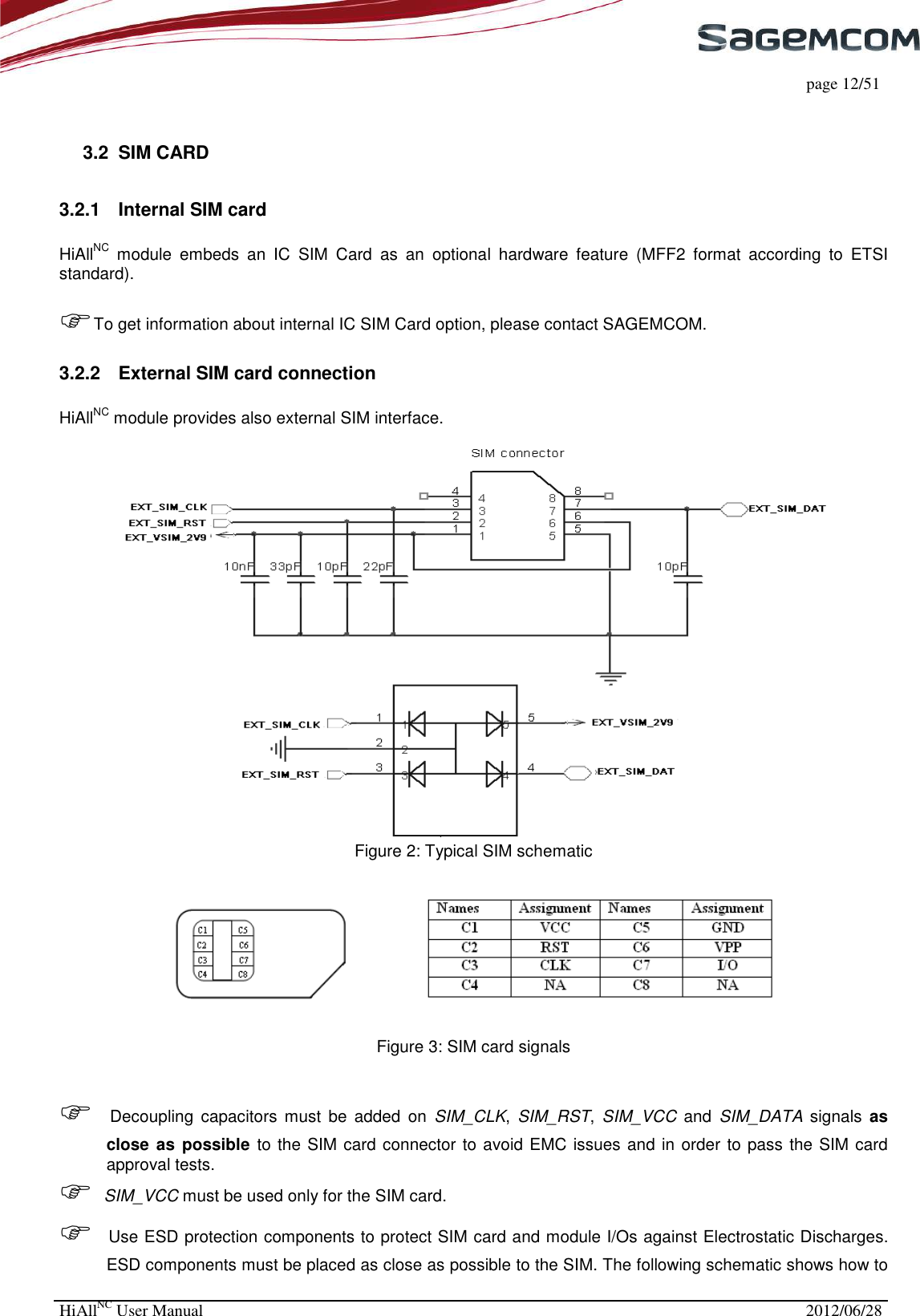     page 12/51 HiAllNC User Manual  2012/06/28   3.2  SIM CARD 3.2.1  Internal SIM card  HiAllNC  module  embeds  an  IC  SIM  Card  as  an  optional  hardware  feature  (MFF2  format  according  to  ETSI standard).  To get information about internal IC SIM Card option, please contact SAGEMCOM. 3.2.2  External SIM card connection  HiAllNC module provides also external SIM interface.   Figure 2: Typical SIM schematic   Figure 3: SIM card signals    Decoupling  capacitors  must  be  added  on  SIM_CLK,  SIM_RST,  SIM_VCC  and  SIM_DATA  signals  as close as  possible  to the SIM card connector to avoid EMC issues and in order to pass the SIM card approval tests.  SIM_VCC must be used only for the SIM card.  Use ESD protection components to protect SIM card and module I/Os against Electrostatic Discharges. ESD components must be placed as close as possible to the SIM. The following schematic shows how to 