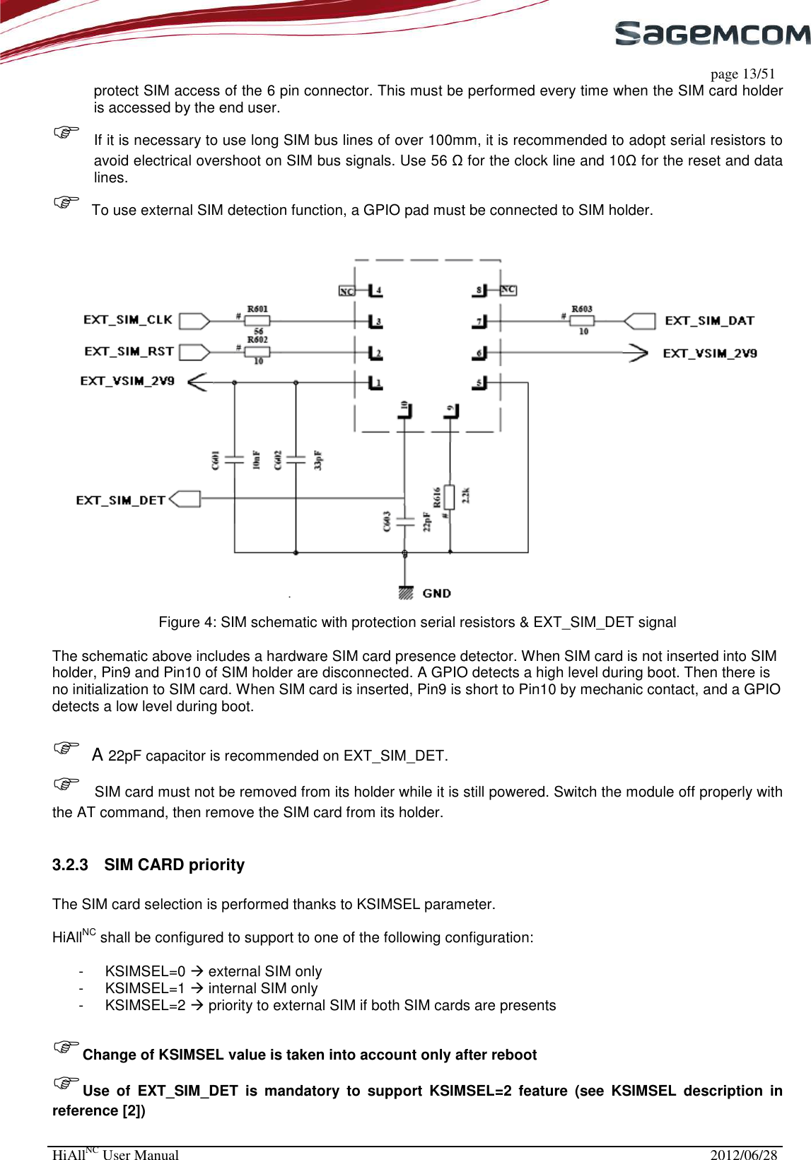     page 13/51 HiAllNC User Manual  2012/06/28  protect SIM access of the 6 pin connector. This must be performed every time when the SIM card holder is accessed by the end user.  If it is necessary to use long SIM bus lines of over 100mm, it is recommended to adopt serial resistors to avoid electrical overshoot on SIM bus signals. Use 56 Ω for the clock line and 10Ω for the reset and data lines.  To use external SIM detection function, a GPIO pad must be connected to SIM holder.    Figure 4: SIM schematic with protection serial resistors &amp; EXT_SIM_DET signal  The schematic above includes a hardware SIM card presence detector. When SIM card is not inserted into SIM holder, Pin9 and Pin10 of SIM holder are disconnected. A GPIO detects a high level during boot. Then there is no initialization to SIM card. When SIM card is inserted, Pin9 is short to Pin10 by mechanic contact, and a GPIO detects a low level during boot.    A 22pF capacitor is recommended on EXT_SIM_DET.  SIM card must not be removed from its holder while it is still powered. Switch the module off properly with the AT command, then remove the SIM card from its holder.  3.2.3  SIM CARD priority  The SIM card selection is performed thanks to KSIMSEL parameter.  HiAllNC shall be configured to support to one of the following configuration:  -  KSIMSEL=0  external SIM only -  KSIMSEL=1  internal SIM only -  KSIMSEL=2  priority to external SIM if both SIM cards are presents  Change of KSIMSEL value is taken into account only after reboot Use  of  EXT_SIM_DET  is  mandatory  to  support  KSIMSEL=2  feature  (see  KSIMSEL  description  in reference [2])  