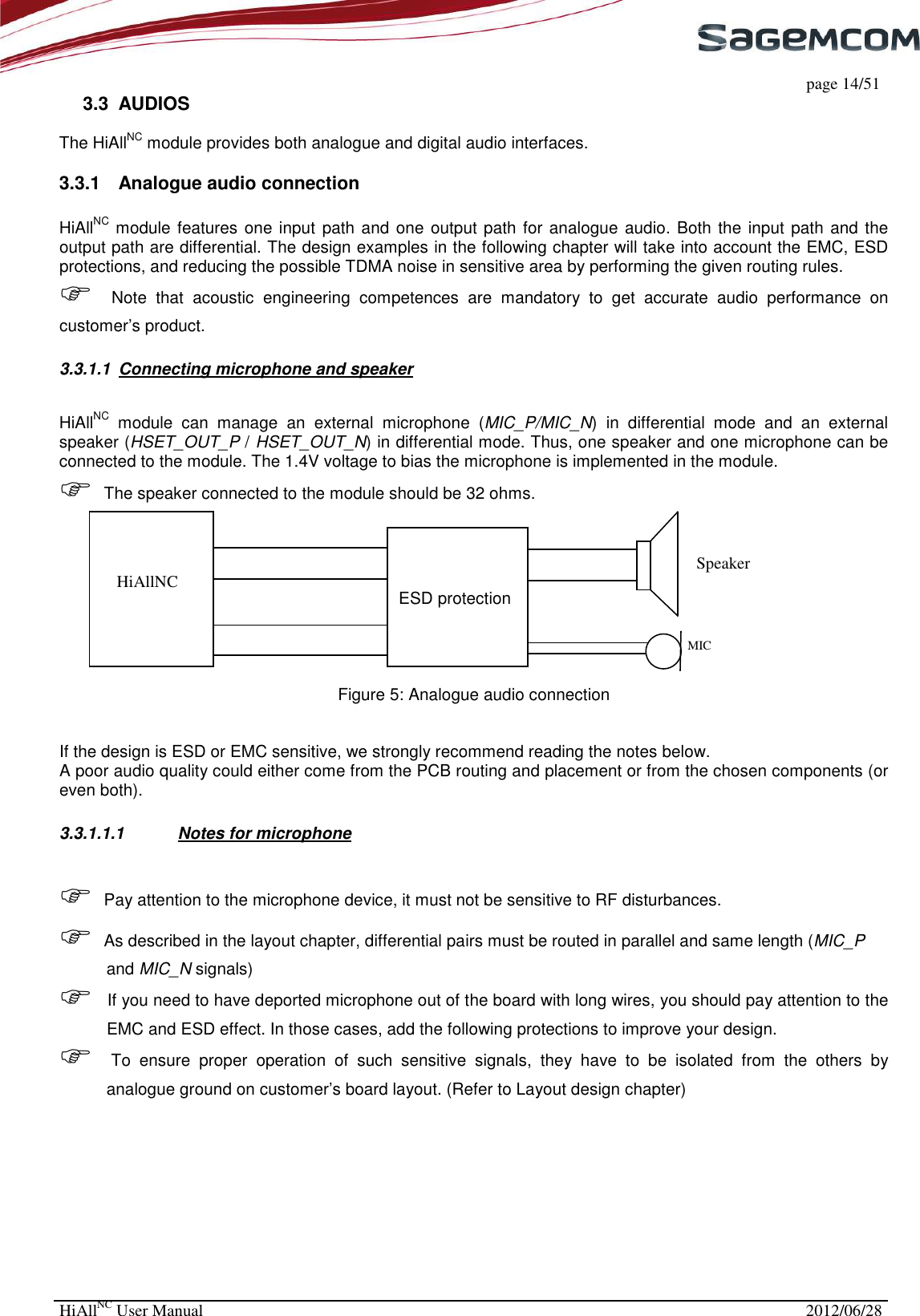     page 14/51 HiAllNC User Manual  2012/06/28  3.3  AUDIOS  The HiAllNC module provides both analogue and digital audio interfaces.  3.3.1  Analogue audio connection  HiAllNC module features one input path and one output path for analogue audio. Both the input path and the output path are differential. The design examples in the following chapter will take into account the EMC, ESD protections, and reducing the possible TDMA noise in sensitive area by performing the given routing rules.   Note  that  acoustic  engineering  competences  are  mandatory  to  get  accurate  audio  performance  on customer’s product. 3.3.1.1  Connecting microphone and speaker HiAllNC  module  can  manage  an  external  microphone  (MIC_P/MIC_N)  in  differential  mode  and  an  external speaker (HSET_OUT_P / HSET_OUT_N) in differential mode. Thus, one speaker and one microphone can be connected to the module. The 1.4V voltage to bias the microphone is implemented in the module.   The speaker connected to the module should be 32 ohms.                                                                           ESD protection       Figure 5: Analogue audio connection   If the design is ESD or EMC sensitive, we strongly recommend reading the notes below. A poor audio quality could either come from the PCB routing and placement or from the chosen components (or even both). 3.3.1.1.1  Notes for microphone  Pay attention to the microphone device, it must not be sensitive to RF disturbances.  As described in the layout chapter, differential pairs must be routed in parallel and same length (MIC_P and MIC_N signals)  If you need to have deported microphone out of the board with long wires, you should pay attention to the EMC and ESD effect. In those cases, add the following protections to improve your design.  To  ensure  proper  operation  of  such  sensitive  signals,  they  have  to  be  isolated  from  the  others  by analogue ground on customer’s board layout. (Refer to Layout design chapter)        HiAllNC    Speaker MIC 