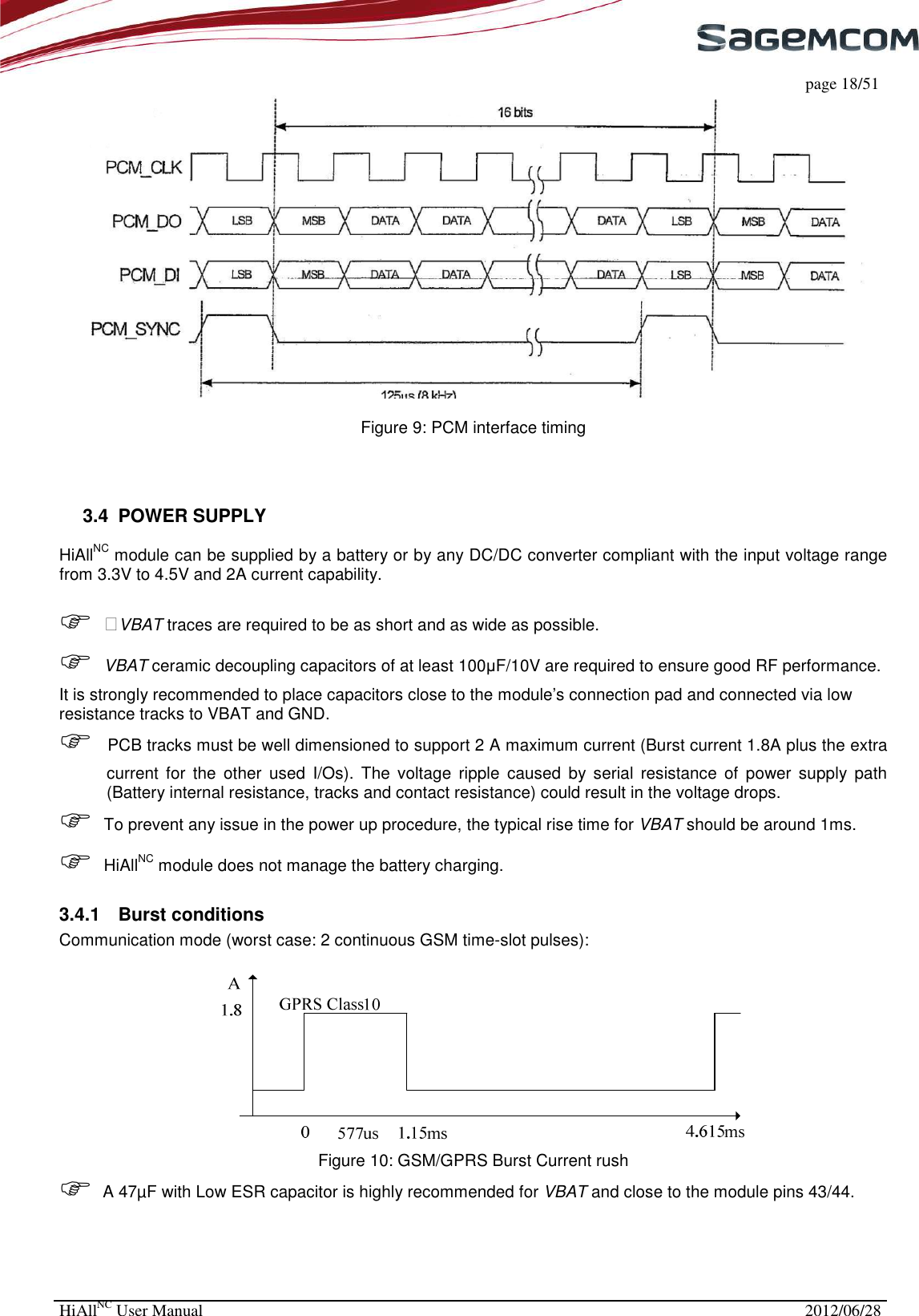     page 18/51 HiAllNC User Manual  2012/06/28    Figure 9: PCM interface timing    3.4  POWER SUPPLY HiAllNC module can be supplied by a battery or by any DC/DC converter compliant with the input voltage range from 3.3V to 4.5V and 2A current capability.   &gt;VBAT traces are required to be as short and as wide as possible.   VBAT ceramic decoupling capacitors of at least 100µF/10V are required to ensure good RF performance. It is strongly recommended to place capacitors close to the module’s connection pad and connected via low resistance tracks to VBAT and GND.   PCB tracks must be well dimensioned to support 2 A maximum current (Burst current 1.8A plus the extra current  for  the  other  used  I/Os).  The  voltage  ripple  caused  by  serial  resistance  of  power  supply  path (Battery internal resistance, tracks and contact resistance) could result in the voltage drops.  To prevent any issue in the power up procedure, the typical rise time for VBAT should be around 1ms.   HiAllNC module does not manage the battery charging. 3.4.1  Burst conditions Communication mode (worst case: 2 continuous GSM time-slot pulses):  Figure 10: GSM/GPRS Burst Current rush  A 47µF with Low ESR capacitor is highly recommended for VBAT and close to the module pins 43/44. 