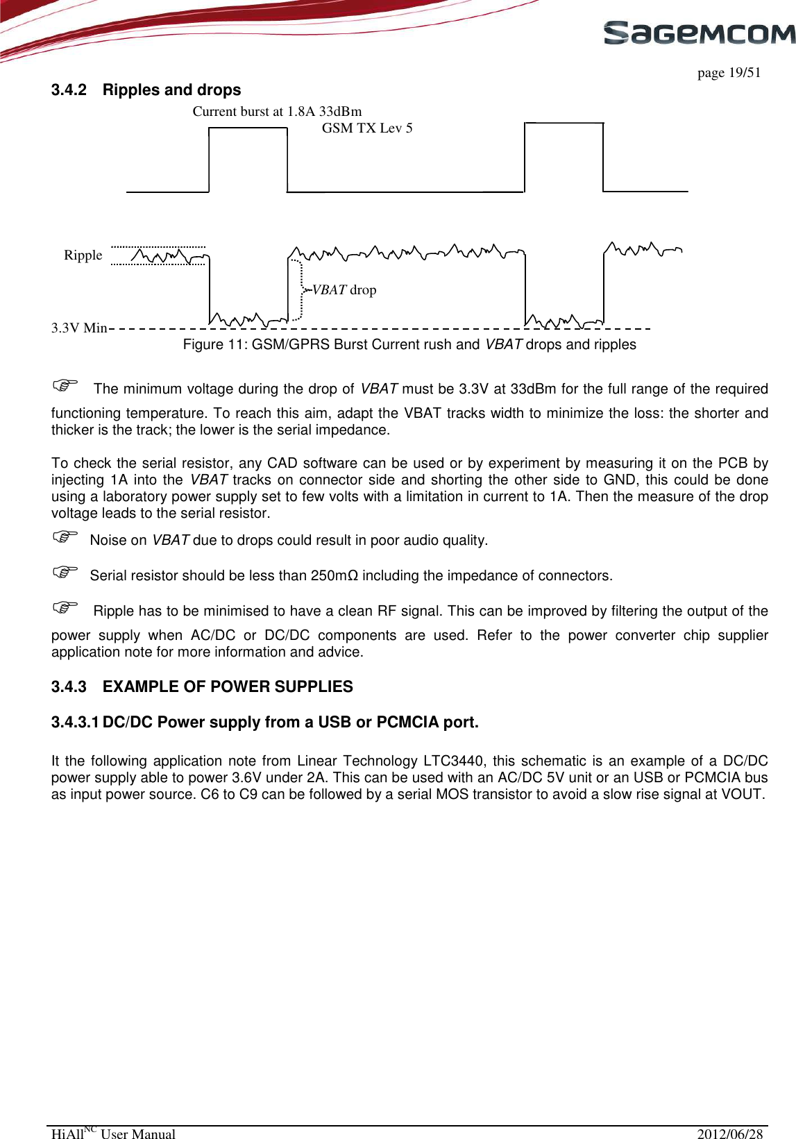     page 19/51 HiAllNC User Manual  2012/06/28  3.4.2  Ripples and drops  Figure 11: GSM/GPRS Burst Current rush and VBAT drops and ripples   The minimum voltage during the drop of VBAT must be 3.3V at 33dBm for the full range of the required functioning temperature. To reach this aim, adapt the VBAT tracks width to minimize the loss: the shorter and thicker is the track; the lower is the serial impedance.  To check the serial resistor, any CAD software can be used or by experiment by measuring it on the PCB by injecting 1A into the VBAT tracks  on connector side and shorting the other side to GND, this could be done using a laboratory power supply set to few volts with a limitation in current to 1A. Then the measure of the drop voltage leads to the serial resistor.   Noise on VBAT due to drops could result in poor audio quality.  Serial resistor should be less than 250mΩ including the impedance of connectors.  Ripple has to be minimised to have a clean RF signal. This can be improved by filtering the output of the power  supply  when  AC/DC  or  DC/DC  components  are  used.  Refer  to  the  power  converter  chip  supplier application note for more information and advice. 3.4.3  EXAMPLE OF POWER SUPPLIES 3.4.3.1 DC/DC Power supply from a USB or PCMCIA port.  It the following application  note from Linear Technology LTC3440, this schematic  is an example of a DC/DC power supply able to power 3.6V under 2A. This can be used with an AC/DC 5V unit or an USB or PCMCIA bus as input power source. C6 to C9 can be followed by a serial MOS transistor to avoid a slow rise signal at VOUT. 3.3V Min Ripple VBAT drop Current burst at 1.8A 33dBm GSM TX Lev 5 
