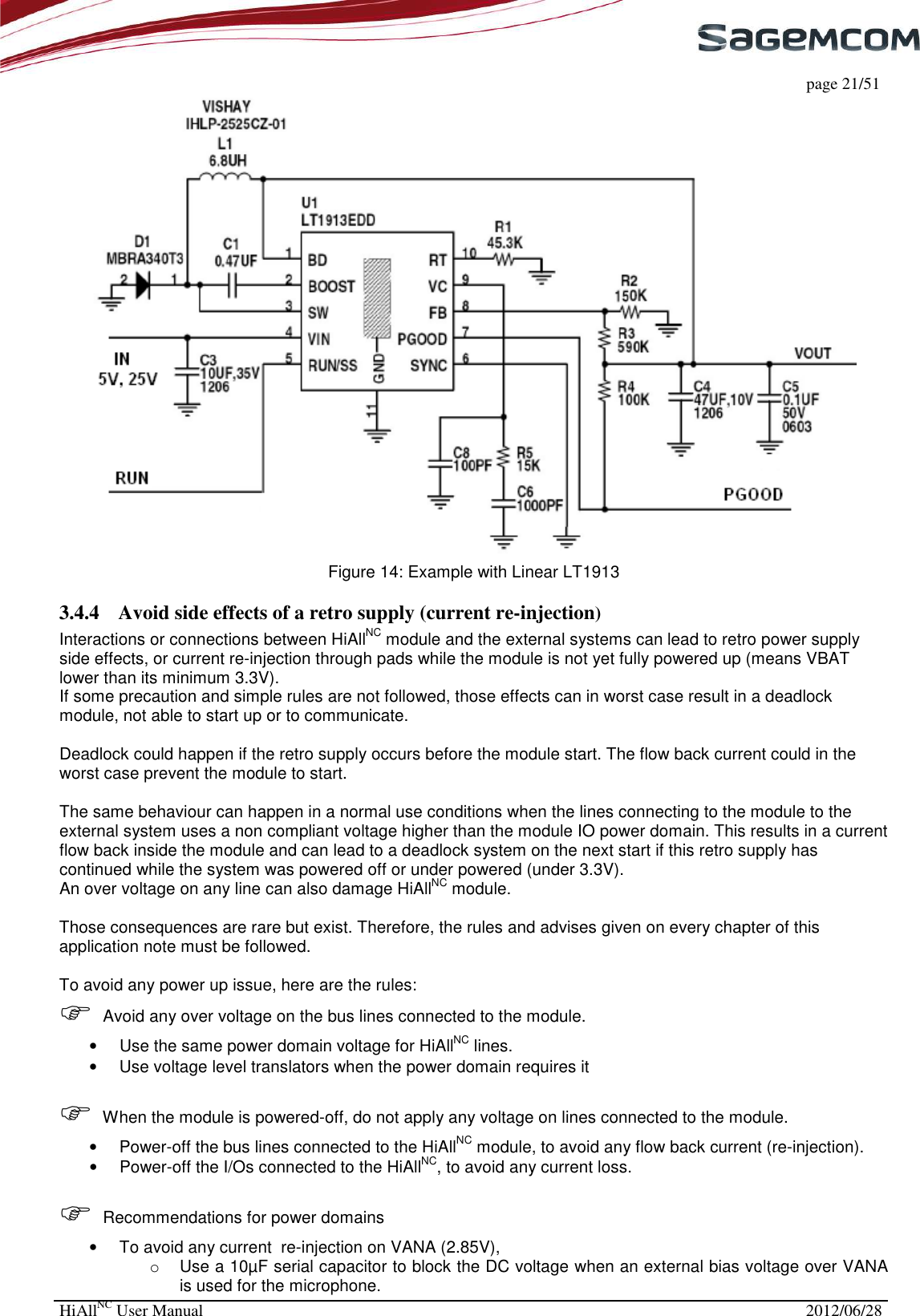     page 21/51 HiAllNC User Manual  2012/06/28   Figure 14: Example with Linear LT1913 3.4.4 Avoid side effects of a retro supply (current re-injection) Interactions or connections between HiAllNC module and the external systems can lead to retro power supply side effects, or current re-injection through pads while the module is not yet fully powered up (means VBAT lower than its minimum 3.3V).  If some precaution and simple rules are not followed, those effects can in worst case result in a deadlock module, not able to start up or to communicate.  Deadlock could happen if the retro supply occurs before the module start. The flow back current could in the worst case prevent the module to start.  The same behaviour can happen in a normal use conditions when the lines connecting to the module to the external system uses a non compliant voltage higher than the module IO power domain. This results in a current flow back inside the module and can lead to a deadlock system on the next start if this retro supply has continued while the system was powered off or under powered (under 3.3V).  An over voltage on any line can also damage HiAllNC module.  Those consequences are rare but exist. Therefore, the rules and advises given on every chapter of this application note must be followed.  To avoid any power up issue, here are the rules:  Avoid any over voltage on the bus lines connected to the module. •  Use the same power domain voltage for HiAllNC lines. •  Use voltage level translators when the power domain requires it   When the module is powered-off, do not apply any voltage on lines connected to the module. •  Power-off the bus lines connected to the HiAllNC module, to avoid any flow back current (re-injection).  •  Power-off the I/Os connected to the HiAllNC, to avoid any current loss.   Recommendations for power domains •  To avoid any current  re-injection on VANA (2.85V),  o  Use a 10µF serial capacitor to block the DC voltage when an external bias voltage over VANA is used for the microphone. 