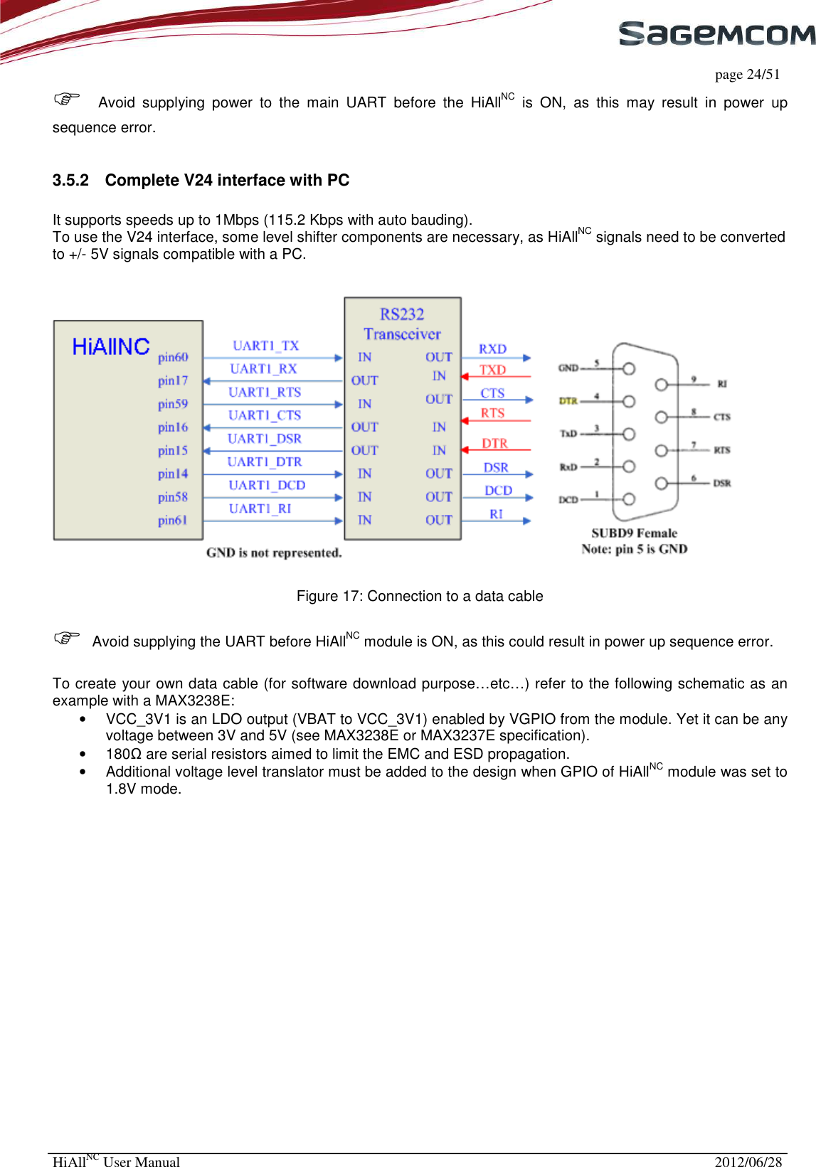     page 24/51 HiAllNC User Manual  2012/06/28   Avoid  supplying  power  to  the  main  UART  before  the  HiAllNC  is  ON,  as  this  may  result  in  power  up sequence error.  3.5.2  Complete V24 interface with PC  It supports speeds up to 1Mbps (115.2 Kbps with auto bauding). To use the V24 interface, some level shifter components are necessary, as HiAllNC signals need to be converted to +/- 5V signals compatible with a PC.     Figure 17: Connection to a data cable   Avoid supplying the UART before HiAllNC module is ON, as this could result in power up sequence error.  To create your own data cable (for software download purpose…etc…) refer to the following schematic as an example with a MAX3238E:   •  VCC_3V1 is an LDO output (VBAT to VCC_3V1) enabled by VGPIO from the module. Yet it can be any voltage between 3V and 5V (see MAX3238E or MAX3237E specification). •  180Ω are serial resistors aimed to limit the EMC and ESD propagation. •  Additional voltage level translator must be added to the design when GPIO of HiAllNC module was set to 1.8V mode. 