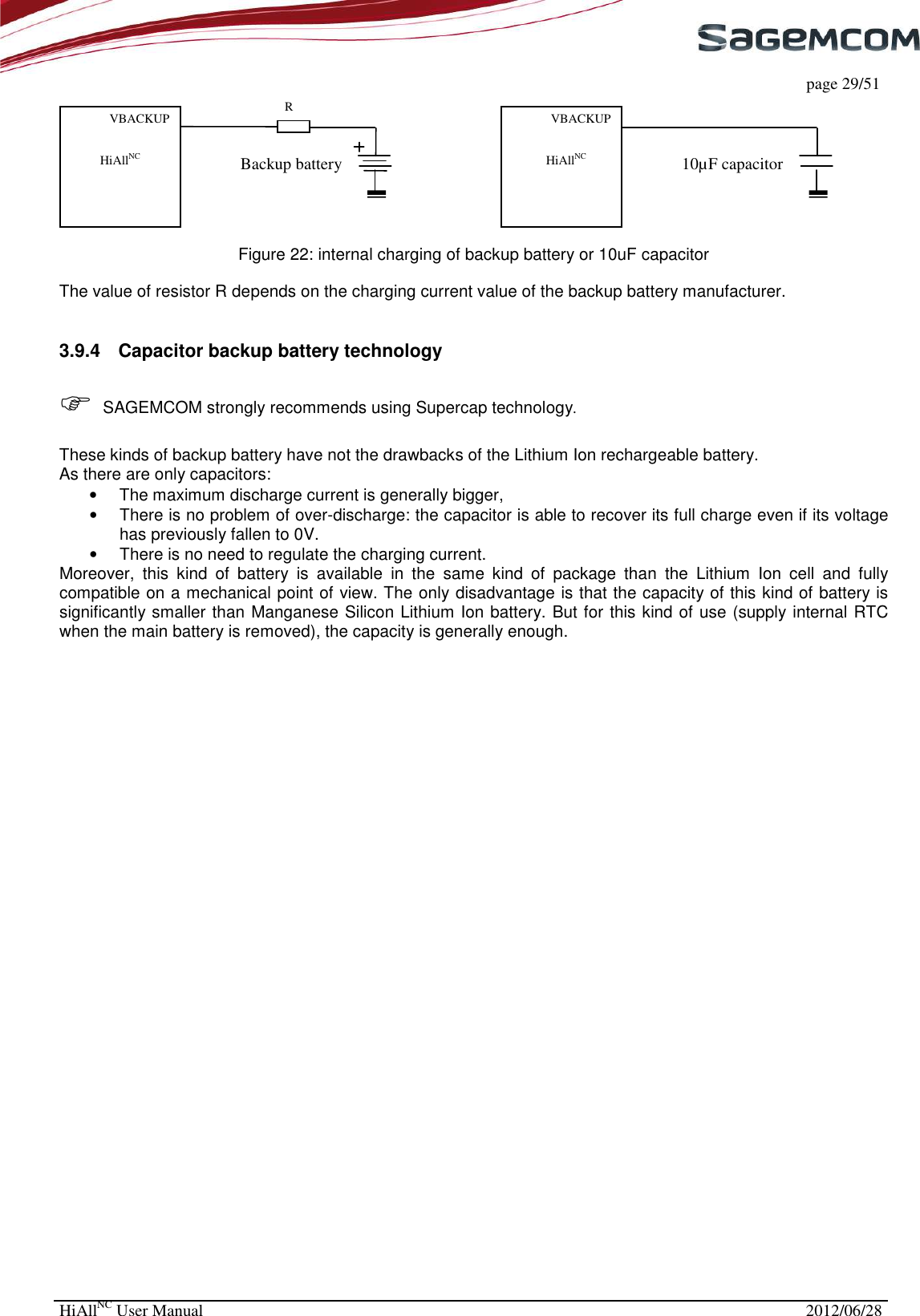     page 29/51 HiAllNC User Manual  2012/06/28                             Figure 22: internal charging of backup battery or 10uF capacitor  The value of resistor R depends on the charging current value of the backup battery manufacturer.  3.9.4  Capacitor backup battery technology    SAGEMCOM strongly recommends using Supercap technology.  These kinds of backup battery have not the drawbacks of the Lithium Ion rechargeable battery. As there are only capacitors: •  The maximum discharge current is generally bigger, •  There is no problem of over-discharge: the capacitor is able to recover its full charge even if its voltage has previously fallen to 0V. •  There is no need to regulate the charging current. Moreover,  this  kind  of  battery  is  available  in  the  same  kind  of  package  than  the  Lithium  Ion  cell  and  fully compatible on a mechanical point of view. The only disadvantage is that the capacity of this kind of battery is significantly smaller than Manganese Silicon Lithium Ion battery. But for this kind of use (supply internal RTC when the main battery is removed), the capacity is generally enough. VBACKUP  HiAllNC  10µF capacitor VBACKUP  HiAllNC  R Backup battery 