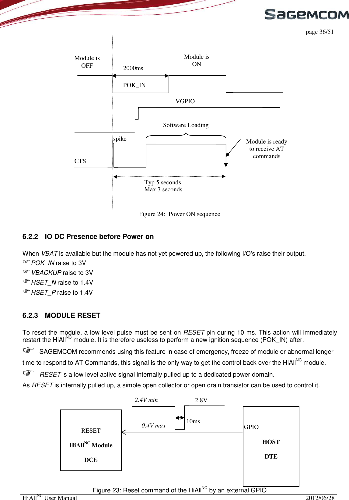     page 36/51 HiAllNC User Manual  2012/06/28   Figure 24:  Power ON sequence  6.2.2  IO DC Presence before Power on  When VBAT is available but the module has not yet powered up, the following I/O&apos;s raise their output.  POK_IN raise to 3V VBACKUP raise to 3V HSET_N raise to 1.4V HSET_P raise to 1.4V  6.2.3  MODULE RESET   To reset the module, a low level pulse must be sent on RESET pin during 10 ms. This action will immediately restart the HiAllNC module. It is therefore useless to perform a new ignition sequence (POK_IN) after.  SAGEMCOM recommends using this feature in case of emergency, freeze of module or abnormal longer time to respond to AT Commands, this signal is the only way to get the control back over the HiAllNC module.  RESET is a low level active signal internally pulled up to a dedicated power domain. As RESET is internally pulled up, a simple open collector or open drain transistor can be used to control it.   Figure 23: Reset command of the HiAllNC by an external GPIO     HiAllNC Module  DCE     HOST  DTE RESET 10ms 2.4V min 0.4V max GPIO 2.8V POK_IN VGPIO spike Software Loading Module is ready to receive AT commands Module is OFF Module is ON 2000ms CTS Typ 5 seconds Max 7 seconds 