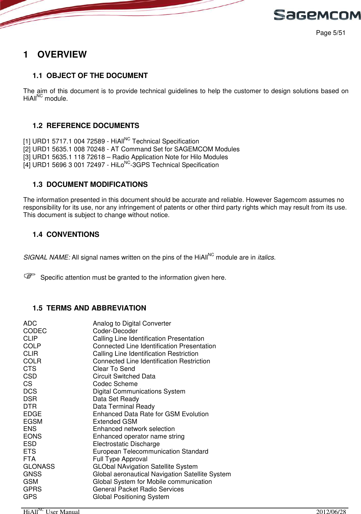     Page 5/51 HiAllNC User Manual  2012/06/28  1  OVERVIEW 1.1  OBJECT OF THE DOCUMENT  The aim of this document is to provide technical guidelines to help the customer to design solutions based on HiAllNC module.  1.2  REFERENCE DOCUMENTS [1] URD1 5717.1 004 72589 - HiAllNC Technical Specification [2] URD1 5635.1 008 70248 - AT Command Set for SAGEMCOM Modules [3] URD1 5635.1 118 72618 – Radio Application Note for Hilo Modules [4] URD1 5696 3 001 72497 - HiLoNC-3GPS Technical Specification  1.3  DOCUMENT MODIFICATIONS  The information presented in this document should be accurate and reliable. However Sagemcom assumes no responsibility for its use, nor any infringement of patents or other third party rights which may result from its use. This document is subject to change without notice. 1.4  CONVENTIONS  SIGNAL NAME: All signal names written on the pins of the HiAllNC module are in italics.    Specific attention must be granted to the information given here.  1.5  TERMS AND ABBREVIATION ADC      Analog to Digital Converter CODEC    Coder-Decoder CLIP      Calling Line Identification Presentation  COLP      Connected Line Identification Presentation  CLIR      Calling Line Identification Restriction  COLR      Connected Line Identification Restriction  CTS      Clear To Send CSD      Circuit Switched Data CS      Codec Scheme DCS      Digital Communications System DSR      Data Set Ready DTR      Data Terminal Ready EDGE      Enhanced Data Rate for GSM Evolution EGSM      Extended GSM ENS      Enhanced network selection  EONS      Enhanced operator name string ESD      Electrostatic Discharge ETS      European Telecommunication Standard FTA      Full Type Approval GLONASS    GLObal NAvigation Satellite System  GNSS      Global aeronautical Navigation Satellite System  GSM      Global System for Mobile communication GPRS      General Packet Radio Services GPS      Global Positioning System 