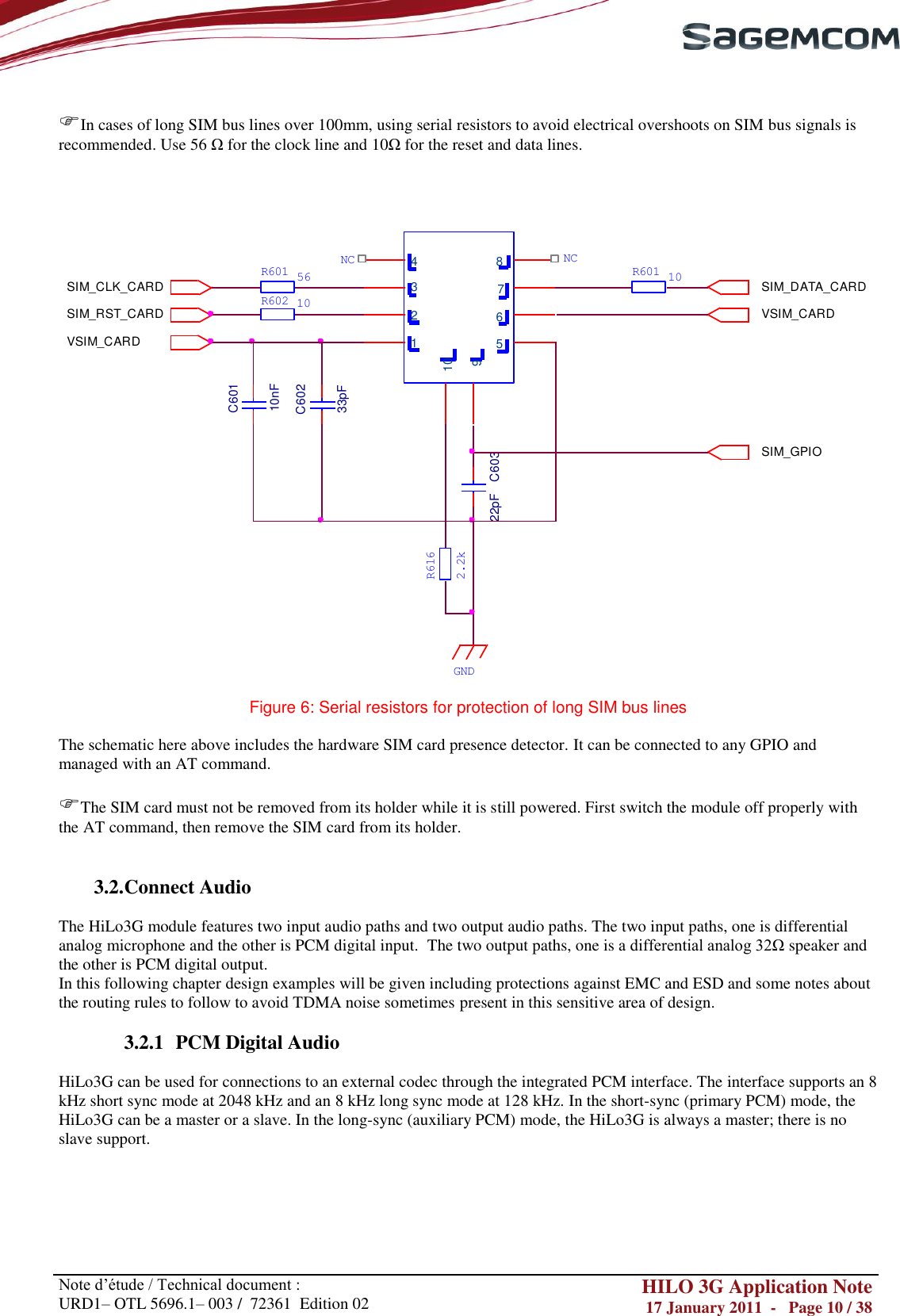       Note d‘étude / Technical document : URD1– OTL 5696.1– 003 /  72361  Edition 02 HILO 3G Application Note 17 January 2011  -   Page 10 / 38     In cases of long SIM bus lines over 100mm, using serial resistors to avoid electrical overshoots on SIM bus signals is recommended. Use 56 Ω for the clock line and 10Ω for the reset and data lines.     1654 8732910SIM_RST_CARDSIM_CLK_CARDVSIM_CARDSIM_DATA_CARDVSIM_CARDSIM_GPIOC60110nFC60233pFC60322pFR601R602561010R601NCNC2.2kR616GND  Figure 6: Serial resistors for protection of long SIM bus lines  The schematic here above includes the hardware SIM card presence detector. It can be connected to any GPIO and managed with an AT command.  The SIM card must not be removed from its holder while it is still powered. First switch the module off properly with the AT command, then remove the SIM card from its holder.   3.2. Connect Audio  The HiLo3G module features two input audio paths and two output audio paths. The two input paths, one is differential analog microphone and the other is PCM digital input.  The two output paths, one is a differential analog 32Ω speaker and the other is PCM digital output. In this following chapter design examples will be given including protections against EMC and ESD and some notes about the routing rules to follow to avoid TDMA noise sometimes present in this sensitive area of design.  3.2.1 PCM Digital Audio  HiLo3G can be used for connections to an external codec through the integrated PCM interface. The interface supports an 8 kHz short sync mode at 2048 kHz and an 8 kHz long sync mode at 128 kHz. In the short-sync (primary PCM) mode, the HiLo3G can be a master or a slave. In the long-sync (auxiliary PCM) mode, the HiLo3G is always a master; there is no slave support.   