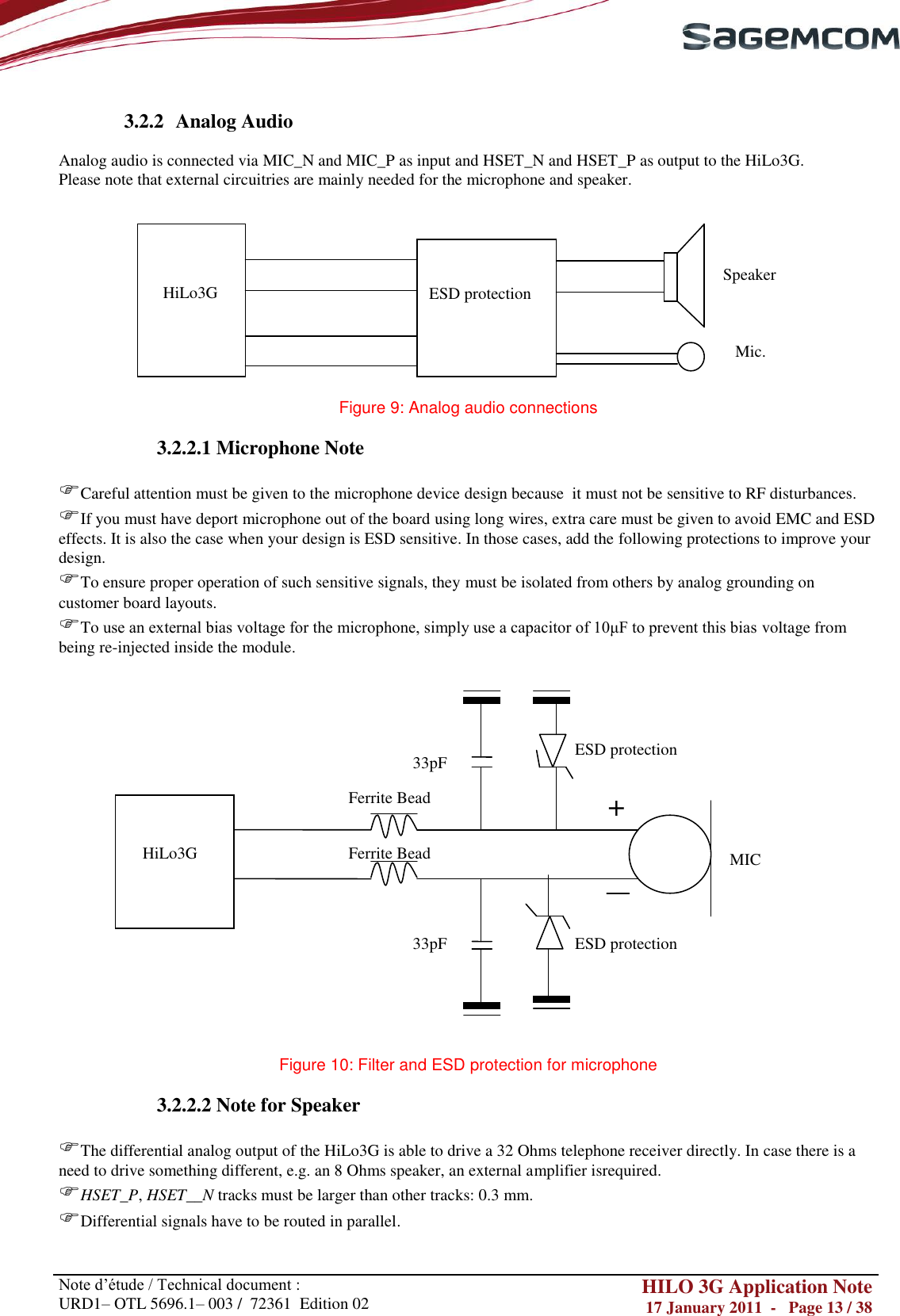       Note d‘étude / Technical document : URD1– OTL 5696.1– 003 /  72361  Edition 02 HILO 3G Application Note 17 January 2011  -   Page 13 / 38     3.2.2 Analog Audio  Analog audio is connected via MIC_N and MIC_P as input and HSET_N and HSET_P as output to the HiLo3G. Please note that external circuitries are mainly needed for the microphone and speaker.            Figure 9: Analog audio connections  3.2.2.1 Microphone Note  Careful attention must be given to the microphone device design because  it must not be sensitive to RF disturbances. If you must have deport microphone out of the board using long wires, extra care must be given to avoid EMC and ESD effects. It is also the case when your design is ESD sensitive. In those cases, add the following protections to improve your design. To ensure proper operation of such sensitive signals, they must be isolated from others by analog grounding on customer board layouts. To use an external bias voltage for the microphone, simply use a capacitor of 10μF to prevent this bias voltage from being re-injected inside the module.                      Figure 10: Filter and ESD protection for microphone  3.2.2.2 Note for Speaker  The differential analog output of the HiLo3G is able to drive a 32 Ohms telephone receiver directly. In case there is a need to drive something different, e.g. an 8 Ohms speaker, an external amplifier isrequired. HSET_P, HSET__N tracks must be larger than other tracks: 0.3 mm. Differential signals have to be routed in parallel.     HiLo3G  ESD protection Mic. Speaker MIC 33pF 33pF Ferrite Bead Ferrite Bead + ESD protection ESD protection HiLo3G 