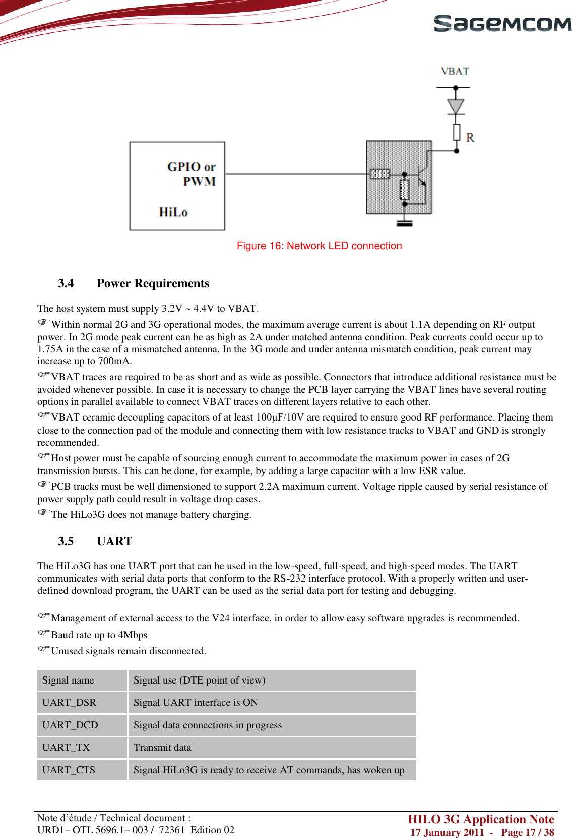       Note d‘étude / Technical document : URD1– OTL 5696.1– 003 /  72361  Edition 02 HILO 3G Application Note 17 January 2011  -   Page 17 / 38     Figure 16: Network LED connection   3.4 Power Requirements  The host system must supply 3.2V ~ 4.4V to VBAT. Within normal 2G and 3G operational modes, the maximum average current is about 1.1A depending on RF output power. In 2G mode peak current can be as high as 2A under matched antenna condition. Peak currents could occur up to 1.75A in the case of a mismatched antenna. In the 3G mode and under antenna mismatch condition, peak current may increase up to 700mA. VBAT traces are required to be as short and as wide as possible. Connectors that introduce additional resistance must be avoided whenever possible. In case it is necessary to change the PCB layer carrying the VBAT lines have several routing options in parallel available to connect VBAT traces on different layers relative to each other. VBAT ceramic decoupling capacitors of at least 100μF/10V are required to ensure good RF performance. Placing them close to the connection pad of the module and connecting them with low resistance tracks to VBAT and GND is strongly recommended.  Host power must be capable of sourcing enough current to accommodate the maximum power in cases of 2G transmission bursts. This can be done, for example, by adding a large capacitor with a low ESR value. PCB tracks must be well dimensioned to support 2.2A maximum current. Voltage ripple caused by serial resistance of power supply path could result in voltage drop cases. The HiLo3G does not manage battery charging.  3.5 UART  The HiLo3G has one UART port that can be used in the low-speed, full-speed, and high-speed modes. The UART communicates with serial data ports that conform to the RS-232 interface protocol. With a properly written and user-defined download program, the UART can be used as the serial data port for testing and debugging.   Management of external access to the V24 interface, in order to allow easy software upgrades is recommended. Baud rate up to 4Mbps Unused signals remain disconnected.  Signal name Signal use (DTE point of view) UART_DSR Signal UART interface is ON UART_DCD Signal data connections in progress UART_TX Transmit data UART_CTS Signal HiLo3G is ready to receive AT commands, has woken up 