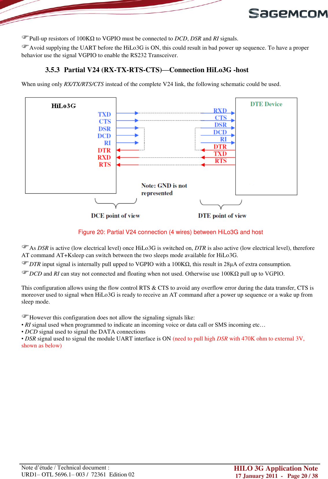       Note d‘étude / Technical document : URD1– OTL 5696.1– 003 /  72361  Edition 02 HILO 3G Application Note 17 January 2011  -   Page 20 / 38    Pull-up resistors of 100KΩ to VGPIO must be connected to DCD, DSR and RI signals. Avoid supplying the UART before the HiLo3G is ON, this could result in bad power up sequence. To have a proper behavior use the signal VGPIO to enable the RS232 Transceiver.  3.5.3 Partial V24 (RX-TX-RTS-CTS)—Connection HiLo3G -host  When using only RX/TX/RTS/CTS instead of the complete V24 link, the following schematic could be used.    Figure 20: Partial V24 connection (4 wires) between HiLo3G and host  As DSR is active (low electrical level) once HiLo3G is switched on, DTR is also active (low electrical level), therefore AT command AT+Ksleep can switch between the two sleeps mode available for HiLo3G. DTR input signal is internally pull upped to VGPIO with a 100KΩ, this result in 28μA of extra consumption. DCD and RI can stay not connected and floating when not used. Otherwise use 100KΩ pull up to VGPIO. This configuration allows using the flow control RTS &amp; CTS to avoid any overflow error during the data transfer, CTS is moreover used to signal when HiLo3G is ready to receive an AT command after a power up sequence or a wake up from sleep mode.  However this configuration does not allow the signaling signals like: • RI signal used when programmed to indicate an incoming voice or data call or SMS incoming etc… • DCD signal used to signal the DATA connections • DSR signal used to signal the module UART interface is ON (need to pull high DSR with 470K ohm to external 3V, shown as below) 