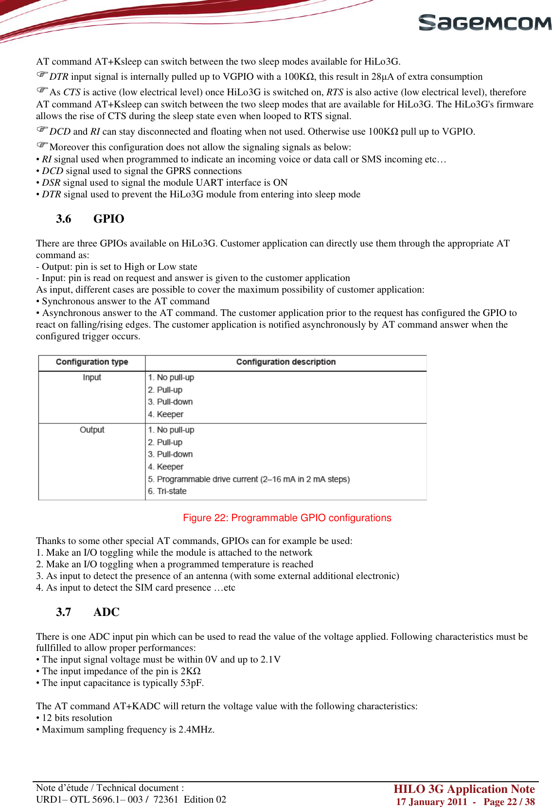       Note d‘étude / Technical document : URD1– OTL 5696.1– 003 /  72361  Edition 02 HILO 3G Application Note 17 January 2011  -   Page 22 / 38    AT command AT+Ksleep can switch between the two sleep modes available for HiLo3G. DTR input signal is internally pulled up to VGPIO with a 100KΩ, this result in 28μA of extra consumption As CTS is active (low electrical level) once HiLo3G is switched on, RTS is also active (low electrical level), therefore AT command AT+Ksleep can switch between the two sleep modes that are available for HiLo3G. The HiLo3G&apos;s firmware allows the rise of CTS during the sleep state even when looped to RTS signal. DCD and RI can stay disconnected and floating when not used. Otherwise use 100KΩ pull up to VGPIO. Moreover this configuration does not allow the signaling signals as below: • RI signal used when programmed to indicate an incoming voice or data call or SMS incoming etc… • DCD signal used to signal the GPRS connections • DSR signal used to signal the module UART interface is ON • DTR signal used to prevent the HiLo3G module from entering into sleep mode  3.6 GPIO  There are three GPIOs available on HiLo3G. Customer application can directly use them through the appropriate AT command as: - Output: pin is set to High or Low state - Input: pin is read on request and answer is given to the customer application As input, different cases are possible to cover the maximum possibility of customer application: • Synchronous answer to the AT command • Asynchronous answer to the AT command. The customer application prior to the request has configured the GPIO to react on falling/rising edges. The customer application is notified asynchronously by AT command answer when the configured trigger occurs.    Figure 22: Programmable GPIO configurations   Thanks to some other special AT commands, GPIOs can for example be used:  1. Make an I/O toggling while the module is attached to the network   2. Make an I/O toggling when a programmed temperature is reached  3. As input to detect the presence of an antenna (with some external additional electronic)  4. As input to detect the SIM card presence …etc  3.7 ADC  There is one ADC input pin which can be used to read the value of the voltage applied. Following characteristics must be fullfilled to allow proper performances: • The input signal voltage must be within 0V and up to 2.1V • The input impedance of the pin is 2KΩ • The input capacitance is typically 53pF.  The AT command AT+KADC will return the voltage value with the following characteristics: • 12 bits resolution • Maximum sampling frequency is 2.4MHz.  