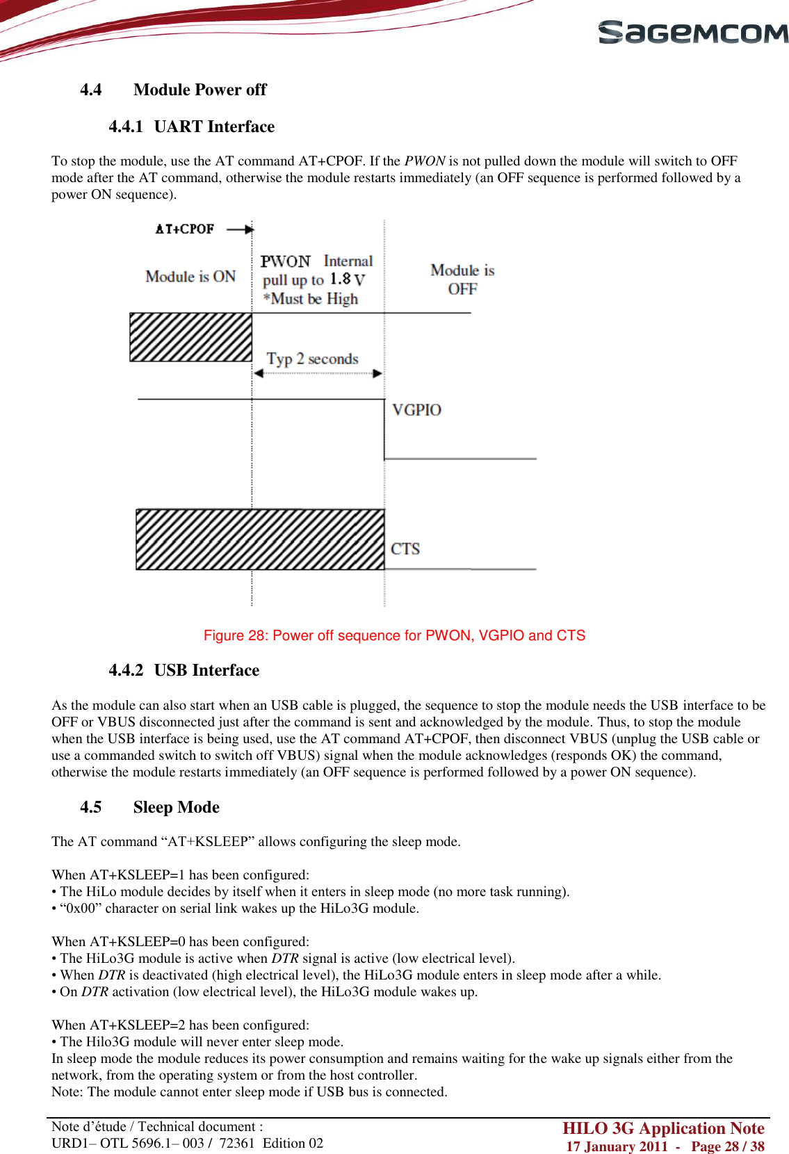       Note d‘étude / Technical document : URD1– OTL 5696.1– 003 /  72361  Edition 02 HILO 3G Application Note 17 January 2011  -   Page 28 / 38    4.4 Module Power off  4.4.1 UART Interface  To stop the module, use the AT command AT+CPOF. If the PWON is not pulled down the module will switch to OFF mode after the AT command, otherwise the module restarts immediately (an OFF sequence is performed followed by a power ON sequence).    Figure 28: Power off sequence for PWON, VGPIO and CTS  4.4.2 USB Interface  As the module can also start when an USB cable is plugged, the sequence to stop the module needs the USB interface to be OFF or VBUS disconnected just after the command is sent and acknowledged by the module. Thus, to stop the module when the USB interface is being used, use the AT command AT+CPOF, then disconnect VBUS (unplug the USB cable or use a commanded switch to switch off VBUS) signal when the module acknowledges (responds OK) the command, otherwise the module restarts immediately (an OFF sequence is performed followed by a power ON sequence).  4.5 Sleep Mode  The AT command ―AT+KSLEEP‖ allows configuring the sleep mode.  When AT+KSLEEP=1 has been configured: • The HiLo module decides by itself when it enters in sleep mode (no more task running). • ―0x00‖ character on serial link wakes up the HiLo3G module.  When AT+KSLEEP=0 has been configured: • The HiLo3G module is active when DTR signal is active (low electrical level). • When DTR is deactivated (high electrical level), the HiLo3G module enters in sleep mode after a while. • On DTR activation (low electrical level), the HiLo3G module wakes up.  When AT+KSLEEP=2 has been configured: • The Hilo3G module will never enter sleep mode. In sleep mode the module reduces its power consumption and remains waiting for the wake up signals either from the network, from the operating system or from the host controller. Note: The module cannot enter sleep mode if USB bus is connected. 