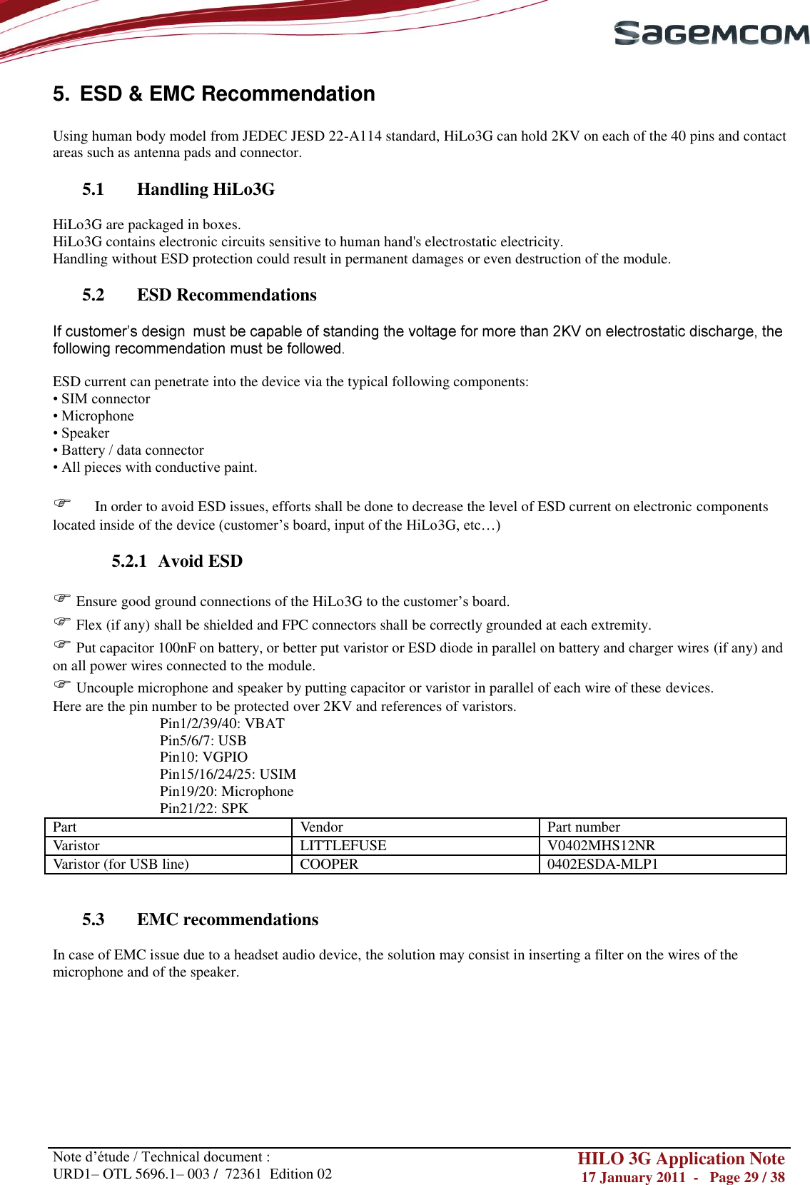       Note d‘étude / Technical document : URD1– OTL 5696.1– 003 /  72361  Edition 02 HILO 3G Application Note 17 January 2011  -   Page 29 / 38    5.  ESD &amp; EMC Recommendation  Using human body model from JEDEC JESD 22-A114 standard, HiLo3G can hold 2KV on each of the 40 pins and contact areas such as antenna pads and connector.  5.1 Handling HiLo3G  HiLo3G are packaged in boxes. HiLo3G contains electronic circuits sensitive to human hand&apos;s electrostatic electricity. Handling without ESD protection could result in permanent damages or even destruction of the module.  5.2 ESD Recommendations    ESD current can penetrate into the device via the typical following components: • SIM connector • Microphone • Speaker • Battery / data connector • All pieces with conductive paint.        In order to avoid ESD issues, efforts shall be done to decrease the level of ESD current on electronic components located inside of the device (customer‘s board, input of the HiLo3G, etc…)  5.2.1 Avoid ESD   Ensure good ground connections of the HiLo3G to the customer‘s board.  Flex (if any) shall be shielded and FPC connectors shall be correctly grounded at each extremity.  Put capacitor 100nF on battery, or better put varistor or ESD diode in parallel on battery and charger wires (if any) and on all power wires connected to the module.  Uncouple microphone and speaker by putting capacitor or varistor in parallel of each wire of these devices. Here are the pin number to be protected over 2KV and references of varistors. Pin1/2/39/40: VBAT Pin5/6/7: USB Pin10: VGPIO Pin15/16/24/25: USIM Pin19/20: Microphone Pin21/22: SPK Part Vendor Part number Varistor LITTLEFUSE V0402MHS12NR Varistor (for USB line) COOPER 0402ESDA-MLP1   5.3 EMC recommendations  In case of EMC issue due to a headset audio device, the solution may consist in inserting a filter on the wires of the microphone and of the speaker.         