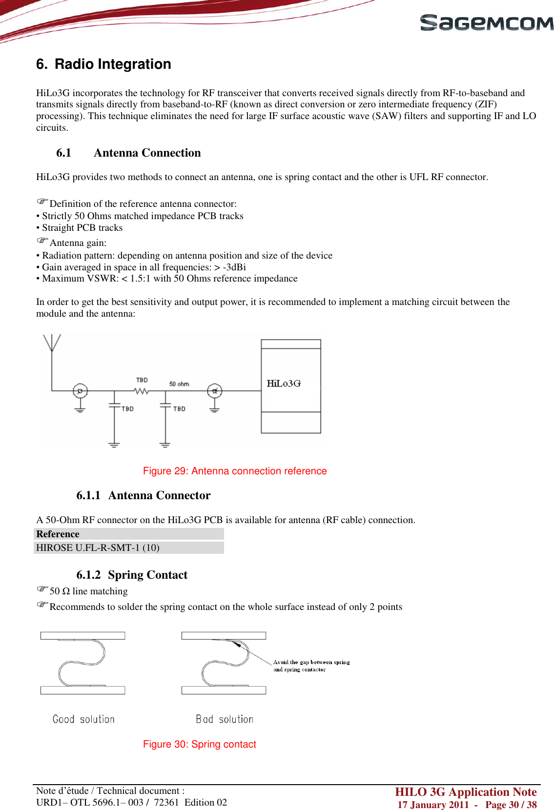       Note d‘étude / Technical document : URD1– OTL 5696.1– 003 /  72361  Edition 02 HILO 3G Application Note 17 January 2011  -   Page 30 / 38    6.  Radio Integration  HiLo3G incorporates the technology for RF transceiver that converts received signals directly from RF-to-baseband and transmits signals directly from baseband-to-RF (known as direct conversion or zero intermediate frequency (ZIF) processing). This technique eliminates the need for large IF surface acoustic wave (SAW) filters and supporting IF and LO circuits.  6.1 Antenna Connection  HiLo3G provides two methods to connect an antenna, one is spring contact and the other is UFL RF connector.  Definition of the reference antenna connector: • Strictly 50 Ohms matched impedance PCB tracks • Straight PCB tracks Antenna gain: • Radiation pattern: depending on antenna position and size of the device • Gain averaged in space in all frequencies: &gt; -3dBi • Maximum VSWR: &lt; 1.5:1 with 50 Ohms reference impedance  In order to get the best sensitivity and output power, it is recommended to implement a matching circuit between the module and the antenna:    Figure 29: Antenna connection reference  6.1.1 Antenna Connector  A 50-Ohm RF connector on the HiLo3G PCB is available for antenna (RF cable) connection. Reference HIROSE U.FL-R-SMT-1 (10)  6.1.2 Spring Contact 50 Ω line matching  Recommends to solder the spring contact on the whole surface instead of only 2 points    Figure 30: Spring contact   