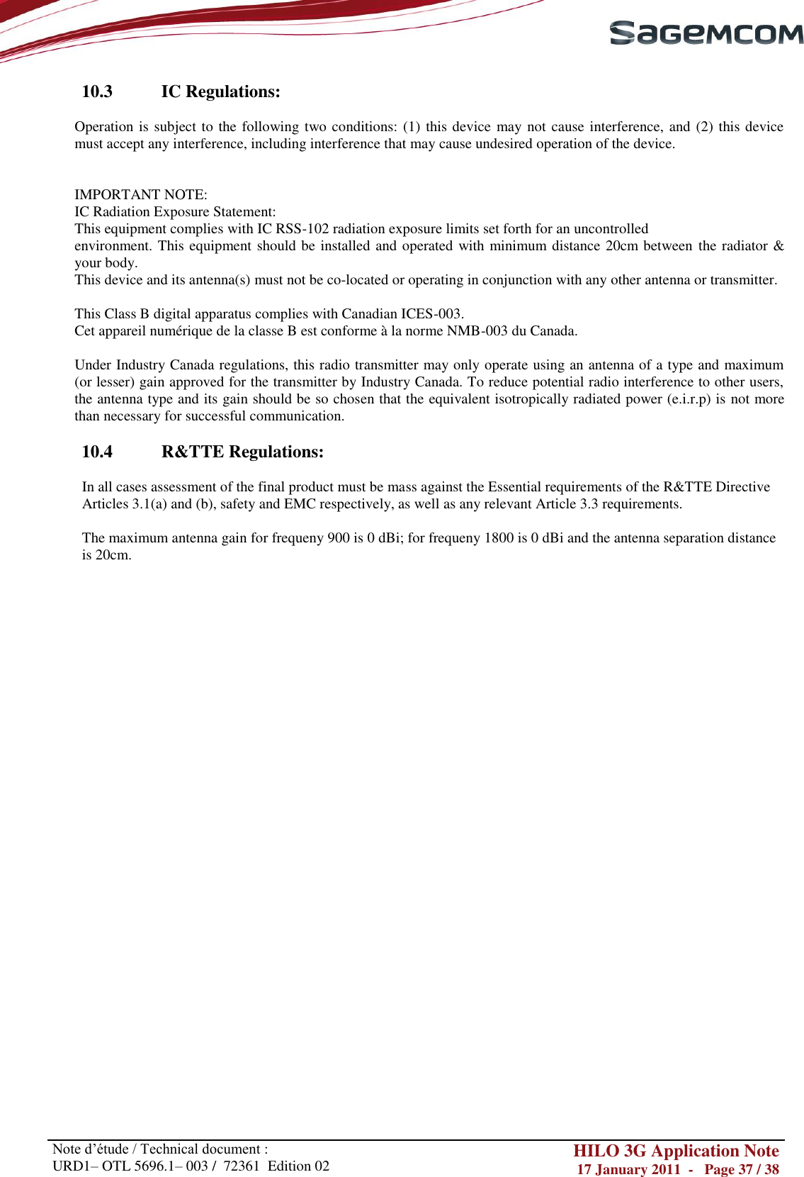       Note d‘étude / Technical document : URD1– OTL 5696.1– 003 /  72361  Edition 02 HILO 3G Application Note 17 January 2011  -   Page 37 / 38    10.3  IC Regulations:  Operation is subject to the following two conditions: (1) this device  may not cause interference, and (2) this device must accept any interference, including interference that may cause undesired operation of the device.   IMPORTANT NOTE: IC Radiation Exposure Statement: This equipment complies with IC RSS-102 radiation exposure limits set forth for an uncontrolled environment. This equipment should be installed and operated with minimum distance 20cm between the radiator &amp; your body. This device and its antenna(s) must not be co-located or operating in conjunction with any other antenna or transmitter.  This Class B digital apparatus complies with Canadian ICES-003. Cet appareil numérique de la classe B est conforme à la norme NMB-003 du Canada.  Under Industry Canada regulations, this radio transmitter may only operate using an antenna of a type and maximum (or lesser) gain approved for the transmitter by Industry Canada. To reduce potential radio interference to other users, the antenna type and its gain should be so chosen that the equivalent isotropically radiated power (e.i.r.p) is not more than necessary for successful communication.  10.4  R&amp;TTE Regulations:  In all cases assessment of the final product must be mass against the Essential requirements of the R&amp;TTE Directive Articles 3.1(a) and (b), safety and EMC respectively, as well as any relevant Article 3.3 requirements.  The maximum antenna gain for frequeny 900 is 0 dBi; for frequeny 1800 is 0 dBi and the antenna separation distance is 20cm. 