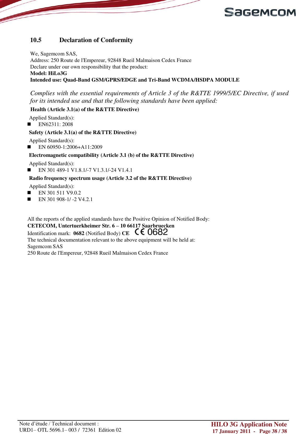       Note d‘étude / Technical document : URD1– OTL 5696.1– 003 /  72361  Edition 02 HILO 3G Application Note 17 January 2011  -   Page 38 / 38     10.5  Declaration of Conformity  We, Sagemcom SAS, Address: 250 Route de l&apos;Empereur, 92848 Rueil Malmaison Cedex France Declare under our own responsibility that the product: Model: HiLo3G Intended use: Quad-Band GSM/GPRS/EDGE and Tri-Band WCDMA/HSDPA MODULE  Complies with the essential requirements of Article 3 of the R&amp;TTE 1999/5/EC Directive, if used for its intended use and that the following standards have been applied:  Health (Article 3.1(a) of the R&amp;TTE Directive) Applied Standard(s):      EN62311: 2008  Safety (Article 3.1(a) of the R&amp;TTE Directive) Applied Standard(s):    EN 60950-1:2006+A11:2009 Electromagnetic compatibility (Article 3.1 (b) of the R&amp;TTE Directive) Applied Standard(s):    EN 301 489-1 V1.8.1/-7 V1.3.1/-24 V1.4.1 Radio frequency spectrum usage (Article 3.2 of the R&amp;TTE Directive) Applied Standard(s):   EN 301 511 V9.0.2    EN 301 908-1/ -2 V4.2.1   All the reports of the applied standards have the Positive Opinion of Notified Body: CETECOM, Untertuerkheimer Str. 6 – 10 66117 Saarbruecken Identification mark:  0682 (Notified Body) CE      The technical documentation relevant to the above equipment will be held at: Sagemcom SAS 250 Route de l&apos;Empereur, 92848 Rueil Malmaison Cedex France   
