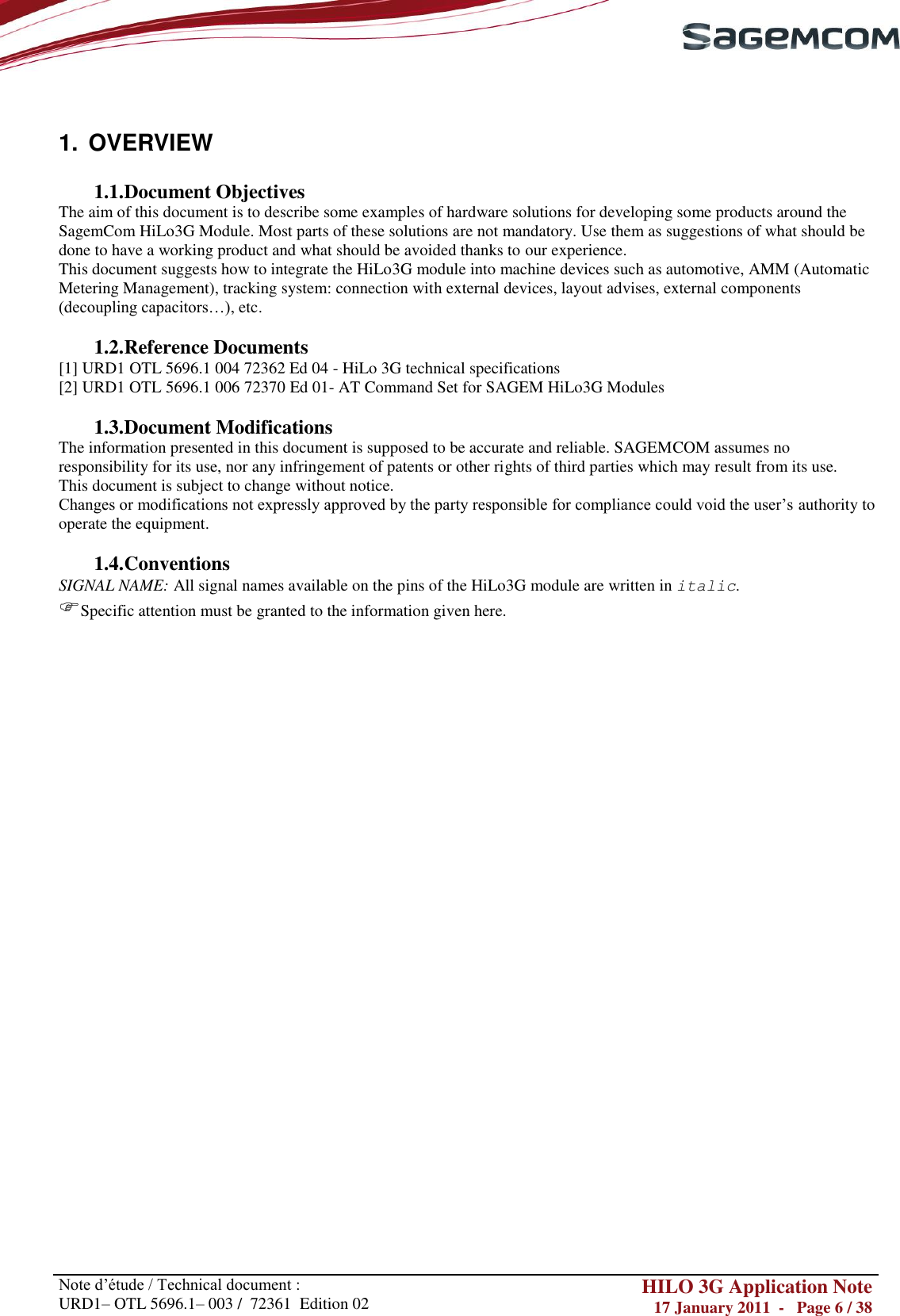       Note d‘étude / Technical document : URD1– OTL 5696.1– 003 /  72361  Edition 02 HILO 3G Application Note 17 January 2011  -   Page 6 / 38     1.  OVERVIEW  1.1. Document Objectives The aim of this document is to describe some examples of hardware solutions for developing some products around the SagemCom HiLo3G Module. Most parts of these solutions are not mandatory. Use them as suggestions of what should be done to have a working product and what should be avoided thanks to our experience. This document suggests how to integrate the HiLo3G module into machine devices such as automotive, AMM (Automatic Metering Management), tracking system: connection with external devices, layout advises, external components (decoupling capacitors…), etc.   1.2. Reference Documents [1] URD1 OTL 5696.1 004 72362 Ed 04 - HiLo 3G technical specifications [2] URD1 OTL 5696.1 006 72370 Ed 01- AT Command Set for SAGEM HiLo3G Modules  1.3. Document Modifications  The information presented in this document is supposed to be accurate and reliable. SAGEMCOM assumes no responsibility for its use, nor any infringement of patents or other rights of third parties which may result from its use. This document is subject to change without notice. Changes or modifications not expressly approved by the party responsible for compliance could void the user‘s authority to operate the equipment.  1.4. Conventions SIGNAL NAME: All signal names available on the pins of the HiLo3G module are written in italic. Specific attention must be granted to the information given here.                                