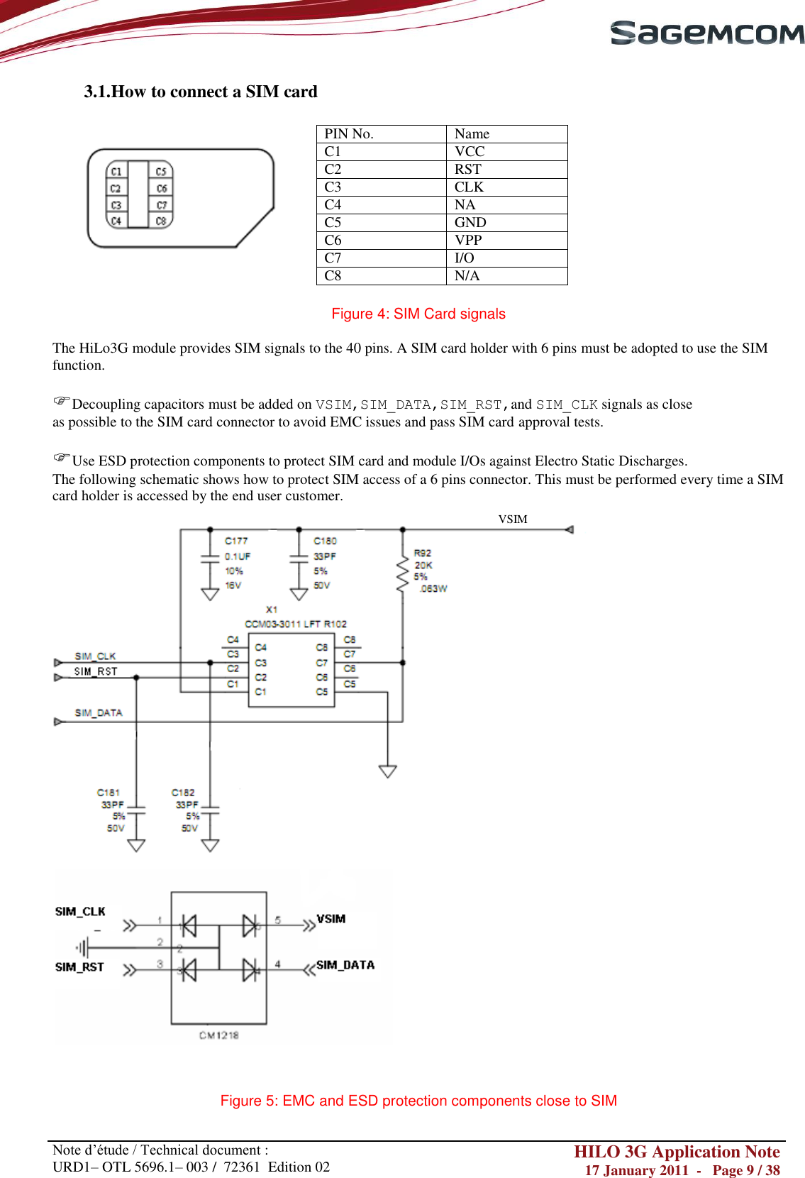       Note d‘étude / Technical document : URD1– OTL 5696.1– 003 /  72361  Edition 02 HILO 3G Application Note 17 January 2011  -   Page 9 / 38    3.1. How to connect a SIM card                  Figure 4: SIM Card signals  The HiLo3G module provides SIM signals to the 40 pins. A SIM card holder with 6 pins must be adopted to use the SIM function.  Decoupling capacitors must be added on VSIM,SIM_DATA,SIM_RST,and SIM_CLK signals as close as possible to the SIM card connector to avoid EMC issues and pass SIM card approval tests.  Use ESD protection components to protect SIM card and module I/Os against Electro Static Discharges. The following schematic shows how to protect SIM access of a 6 pins connector. This must be performed every time a SIM card holder is accessed by the end user customer.   Figure 5: EMC and ESD protection components close to SIM PIN No. Name C1 VCC C2 RST C3 CLK C4 NA C5 GND C6 VPP C7 I/O C8 N/A VSIM 