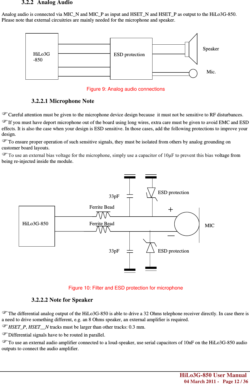        HiLo3G-850 User Manual  04 March 2011 -   Page 12 / 36  3.2.2 Analog Audio  Analog audio is connected via MIC_N and MIC_P as input and HSET_N and HSET_P as output to the HiLo3G-850. Please note that external circuitries are mainly needed for the microphone and speaker.            Figure 9: Analog audio connections  3.2.2.1 Microphone Note  Careful attention must be given to the microphone device design because  it must not be sensitive to RF disturbances. If you must have deport microphone out of the board using long wires, extra care must be given to avoid EMC and ESD effects. It is also the case when your design is ESD sensitive. In those cases, add the following protections to improve your design. To ensure proper operation of such sensitive signals, they must be isolated from others by analog grounding on customer board layouts. To use an external bias voltage for the microphone, simply use a capacitor of 10μF to prevent this bias voltage from being re-injected inside the module.                      Figure 10: Filter and ESD protection for microphone  3.2.2.2 Note for Speaker  The differential analog output of the HiLo3G-850 is able to drive a 32 Ohms telephone receiver directly. In case there is a need to drive something different, e.g. an 8 Ohms speaker, an external amplifier is required. HSET_P, HSET__N tracks must be larger than other tracks: 0.3 mm. Differential signals have to be routed in parallel. To use an external audio amplifier connected to a loud-speaker, use serial capacitors of 10nF on the HiLo3G-850 audio outputs to connect the audio amplifier.      HiLo3G-850  ESD protection Mic. Speaker MIC 33pF 33pF Ferrite Bead Ferrite Bead + ESD protection ESD protection HiLo3G-850 