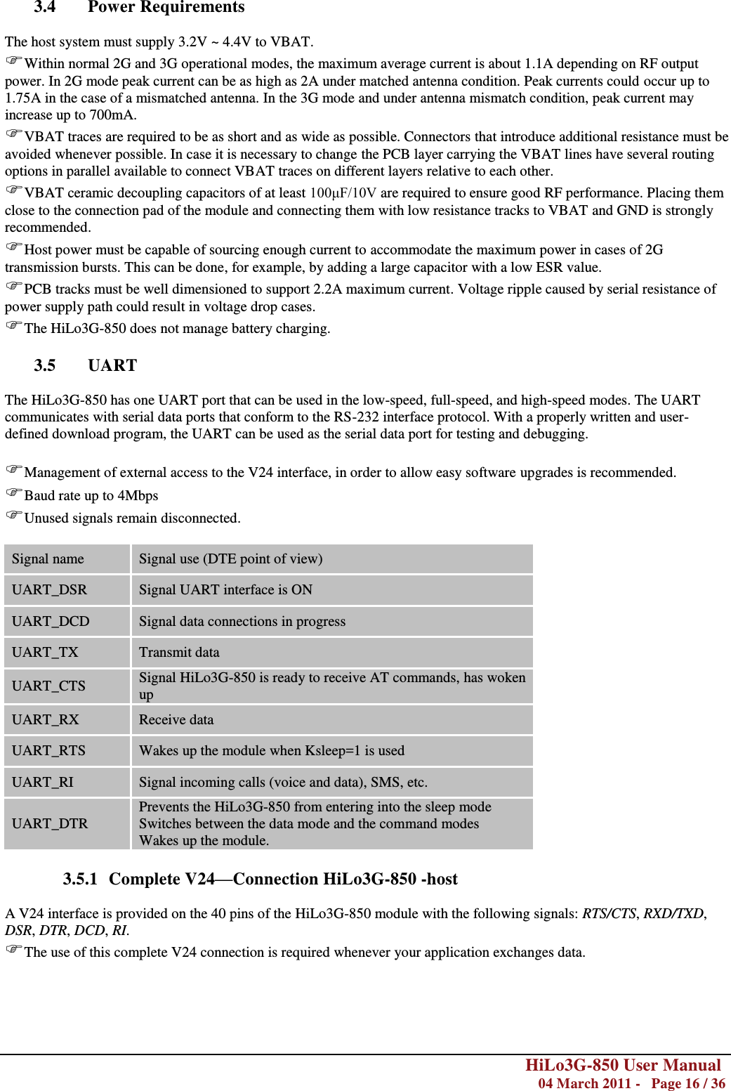        HiLo3G-850 User Manual  04 March 2011 -   Page 16 / 36    3.4 Power Requirements  The host system must supply 3.2V ~ 4.4V to VBAT. Within normal 2G and 3G operational modes, the maximum average current is about 1.1A depending on RF output power. In 2G mode peak current can be as high as 2A under matched antenna condition. Peak currents could occur up to 1.75A in the case of a mismatched antenna. In the 3G mode and under antenna mismatch condition, peak current may increase up to 700mA. VBAT traces are required to be as short and as wide as possible. Connectors that introduce additional resistance must be avoided whenever possible. In case it is necessary to change the PCB layer carrying the VBAT lines have several routing options in parallel available to connect VBAT traces on different layers relative to each other. VBAT ceramic decoupling capacitors of at least 100μF/10V are required to ensure good RF performance. Placing them close to the connection pad of the module and connecting them with low resistance tracks to VBAT and GND is strongly recommended.  Host power must be capable of sourcing enough current to accommodate the maximum power in cases of 2G transmission bursts. This can be done, for example, by adding a large capacitor with a low ESR value. PCB tracks must be well dimensioned to support 2.2A maximum current. Voltage ripple caused by serial resistance of power supply path could result in voltage drop cases. The HiLo3G-850 does not manage battery charging.  3.5 UART  The HiLo3G-850 has one UART port that can be used in the low-speed, full-speed, and high-speed modes. The UART communicates with serial data ports that conform to the RS-232 interface protocol. With a properly written and user-defined download program, the UART can be used as the serial data port for testing and debugging.   Management of external access to the V24 interface, in order to allow easy software upgrades is recommended. Baud rate up to 4Mbps Unused signals remain disconnected.  Signal name Signal use (DTE point of view) UART_DSR Signal UART interface is ON UART_DCD Signal data connections in progress UART_TX Transmit data UART_CTS Signal HiLo3G-850 is ready to receive AT commands, has woken up UART_RX Receive data UART_RTS Wakes up the module when Ksleep=1 is used UART_RI Signal incoming calls (voice and data), SMS, etc. UART_DTR Prevents the HiLo3G-850 from entering into the sleep mode Switches between the data mode and the command modes Wakes up the module.  3.5.1 Complete V24—Connection HiLo3G-850 -host  A V24 interface is provided on the 40 pins of the HiLo3G-850 module with the following signals: RTS/CTS, RXD/TXD, DSR, DTR, DCD, RI. The use of this complete V24 connection is required whenever your application exchanges data.