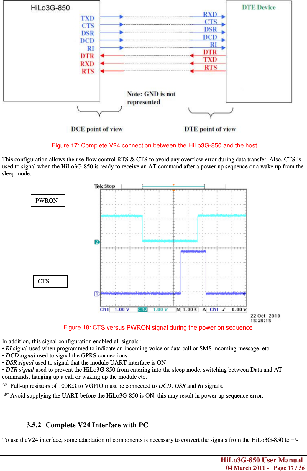        HiLo3G-850 User Manual  04 March 2011 -   Page 17 / 36    Figure 17: Complete V24 connection between the HiLo3G-850 and the host  This configuration allows the use flow control RTS &amp; CTS to avoid any overflow error during data transfer. Also, CTS is used to signal when the HiLo3G-850 is ready to receive an AT command after a power up sequence or a wake up from the sleep mode.   Figure 18: C   In addition, this signal configuration enabled all signals : • RI signal used when programmed to indicate an incoming voice or data call or SMS incoming message, etc. • DCD signal used to signal the GPRS connections • DSR signal used to signal that the module UART interface is ON • DTR signal used to prevent the HiLo3G-850 from entering into the sleep mode, switching between Data and AT commands, hanging up a call or waking up the module etc. Pull-up resistors of 100KΩ to VGPIO must be connected to DCD, DSR and RI signals. Avoid supplying the UART before the HiLo3G-850 is ON, this may result in power up sequence error.    3.5.2 Complete V24 Interface with PC  To use theV24 interface, some adaptation of components is necessary to convert the signals from the HiLo3G-850 to +/- PWRON CTS 