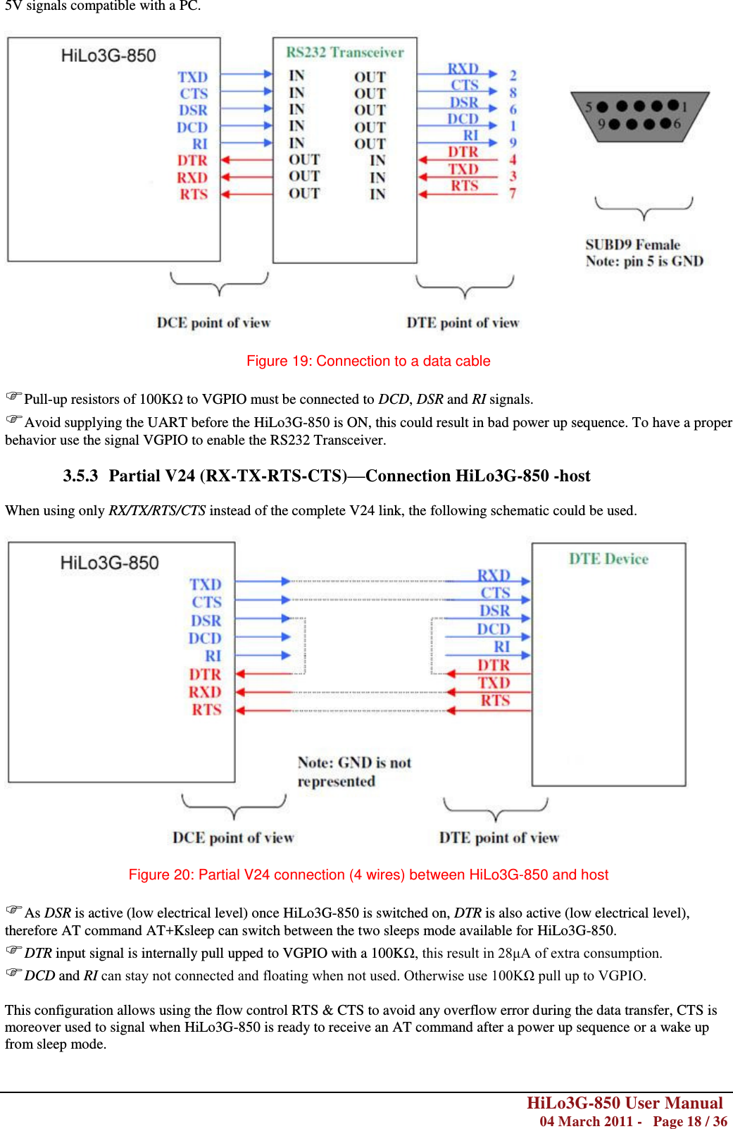        HiLo3G-850 User Manual  04 March 2011 -   Page 18 / 36  5V signals compatible with a PC.    Figure 19: Connection to a data cable  Pull-up resistors of 100KΩ to VGPIO must be connected to DCD, DSR and RI signals. Avoid supplying the UART before the HiLo3G-850 is ON, this could result in bad power up sequence. To have a proper behavior use the signal VGPIO to enable the RS232 Transceiver.  3.5.3 Partial V24 (RX-TX-RTS-CTS)—Connection HiLo3G-850 -host  When using only RX/TX/RTS/CTS instead of the complete V24 link, the following schematic could be used.    Figure 20: Partial V24 connection (4 wires) between HiLo3G-850 and host  As DSR is active (low electrical level) once HiLo3G-850 is switched on, DTR is also active (low electrical level), therefore AT command AT+Ksleep can switch between the two sleeps mode available for HiLo3G-850. DTR input signal is internally pull upped to VGPIO with a 100KΩ, this result in 28μA of extra consumption. DCD and RI can stay not connected and floating when not used. Otherwise use 100KΩ pull up to VGPIO. This configuration allows using the flow control RTS &amp; CTS to avoid any overflow error during the data transfer, CTS is moreover used to signal when HiLo3G-850 is ready to receive an AT command after a power up sequence or a wake up from sleep mode.  