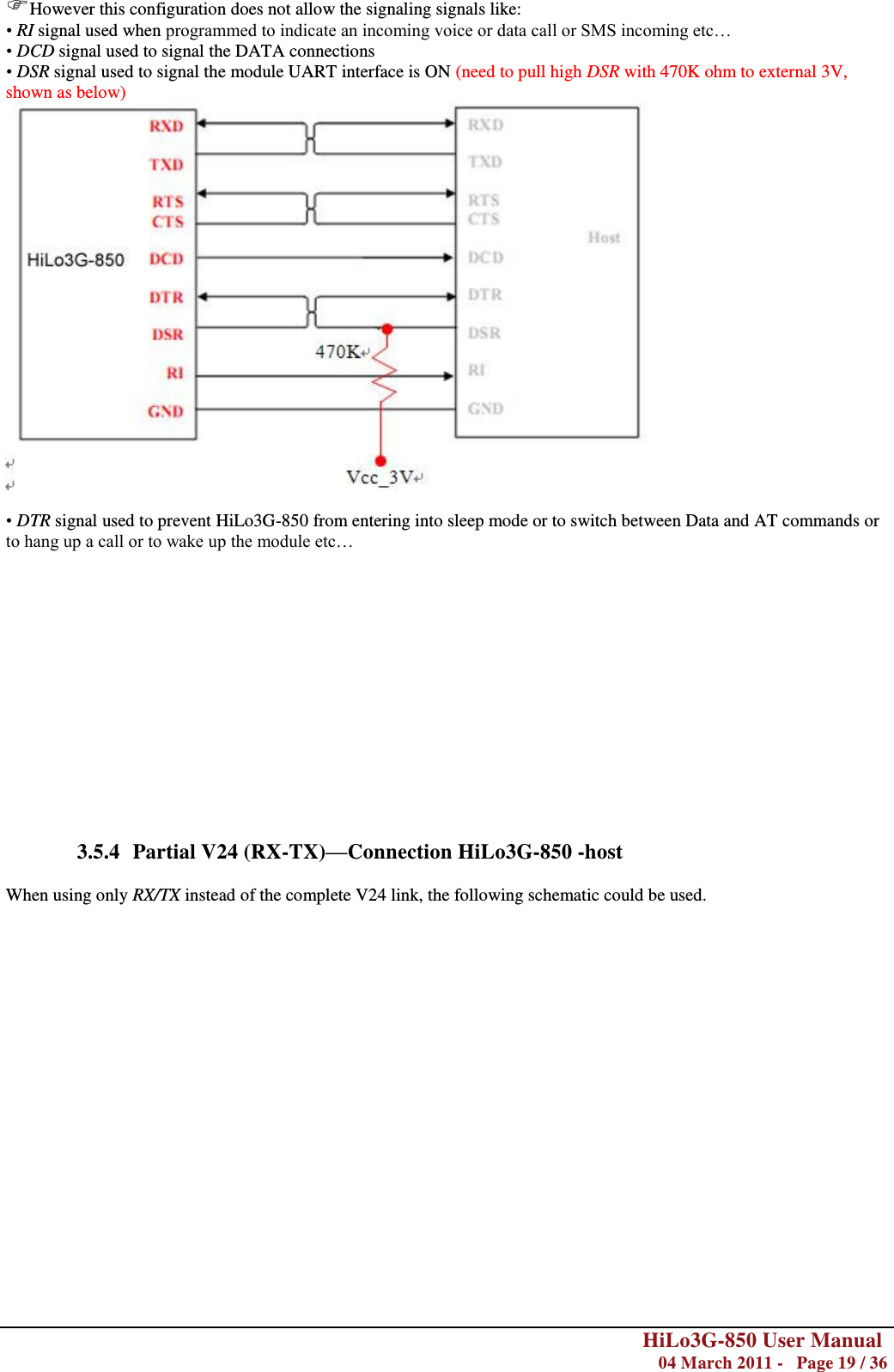        HiLo3G-850 User Manual  04 March 2011 -   Page 19 / 36  However this configuration does not allow the signaling signals like: • RI signal used when programmed to indicate an incoming voice or data call or SMS incoming etc… • DCD signal used to signal the DATA connections • DSR signal used to signal the module UART interface is ON (need to pull high DSR with 470K ohm to external 3V, shown as below)   • DTR signal used to prevent HiLo3G-850 from entering into sleep mode or to switch between Data and AT commands or to hang up a call or to wake up the module etc…               3.5.4 Partial V24 (RX-TX)—Connection HiLo3G-850 -host  When using only RX/TX instead of the complete V24 link, the following schematic could be used.  