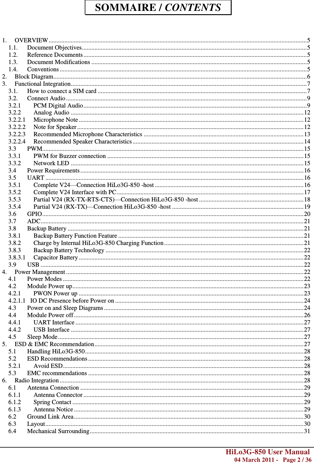        HiLo3G-850 User Manual  04 March 2011 -   Page 2 / 36     SOMMAIRE / CONTENTS   1. OVERVIEW ................................................................................................................................................................... 5 1.1. Document Objectives .............................................................................................................................................. 5 1.2. Reference Documents ............................................................................................................................................. 5 1.3. Document Modifications ........................................................................................................................................ 5 1.4. Conventions ............................................................................................................................................................ 5 2. Block Diagram ................................................................................................................................................................ 6 3. Functional Integration ..................................................................................................................................................... 7 3.1. How to connect a SIM card .................................................................................................................................... 7 3.2. Connect Audio ........................................................................................................................................................ 9 3.2.1 PCM Digital Audio ............................................................................................................................................. 9 3.2.2 Analog Audio ................................................................................................................................................... 12 3.2.2.1 Microphone Note .............................................................................................................................................. 12 3.2.2.2 Note for Speaker ............................................................................................................................................... 12 3.2.2.3 Recommended Microphone Characteristics ..................................................................................................... 13 3.2.2.4 Recommended Speaker Characteristics ............................................................................................................ 14 3.3 PWM ..................................................................................................................................................................... 15 3.3.1 PWM for Buzzer connection ............................................................................................................................ 15 3.3.2 Network LED ................................................................................................................................................... 15 3.4 Power Requirements ............................................................................................................................................. 16 3.5 UART ................................................................................................................................................................... 16 3.5.1 Complete V24—Connection HiLo3G-850 -host .............................................................................................. 16 3.5.2 Complete V24 Interface with PC ...................................................................................................................... 17 3.5.3 Partial V24 (RX-TX-RTS-CTS)—Connection HiLo3G-850 -host .................................................................. 18 3.5.4 Partial V24 (RX-TX)—Connection HiLo3G-850 -host ................................................................................... 19 3.6 GPIO ..................................................................................................................................................................... 20 3.7 ADC ...................................................................................................................................................................... 21 3.8 Backup Battery ..................................................................................................................................................... 21 3.8.1 Backup Battery Function Feature ..................................................................................................................... 21 3.8.2 Charge by Internal HiLo3G-850 Charging Function ........................................................................................ 21 3.8.3 Backup Battery Technology ............................................................................................................................. 22 3.8.3.1 Capacitor Battery .............................................................................................................................................. 22 3.9 USB ...................................................................................................................................................................... 22 4. Power Management ...................................................................................................................................................... 22 4.1 Power Modes ........................................................................................................................................................ 22 4.2 Module Power up .................................................................................................................................................. 23 4.2.1 PWON Power up .............................................................................................................................................. 23 4.2.1.1   IO DC Presence before Power on ....................................................................................................................... 24 4.3 Power on and Sleep Diagrams .............................................................................................................................. 24 4.4 Module Power off ................................................................................................................................................. 26 4.4.1 UART Interface ................................................................................................................................................ 27 4.4.2 USB Interface ................................................................................................................................................... 27 4.5 Sleep Mode ........................................................................................................................................................... 27 5. ESD &amp; EMC Recommendation .................................................................................................................................... 27 5.1 Handling HiLo3G-850 .......................................................................................................................................... 28 5.2 ESD Recommendations ........................................................................................................................................ 28 5.2.1 Avoid ESD ........................................................................................................................................................ 28 5.3 EMC recommendations ........................................................................................................................................ 28 6. Radio Integration .......................................................................................................................................................... 28 6.1 Antenna Connection ............................................................................................................................................. 29 6.1.1 Antenna Connector ........................................................................................................................................... 29 6.1.2 Spring Contact .................................................................................................................................................. 29 6.1.3 Antenna Notice ................................................................................................................................................. 29 6.2 Ground Link Area ................................................................................................................................................. 30 6.3 Layout ................................................................................................................................................................... 30 6.4 Mechanical Surrounding ....................................................................................................................................... 31 