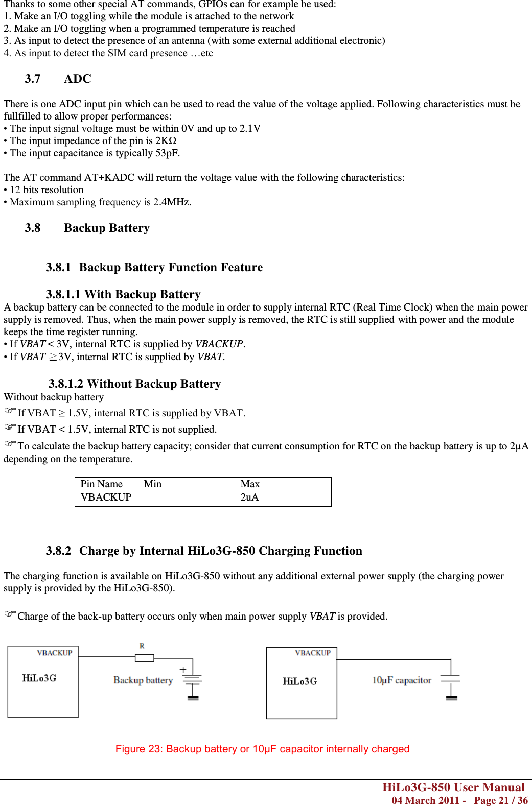        HiLo3G-850 User Manual  04 March 2011 -   Page 21 / 36   Thanks to some other special AT commands, GPIOs can for example be used:  1. Make an I/O toggling while the module is attached to the network   2. Make an I/O toggling when a programmed temperature is reached  3. As input to detect the presence of an antenna (with some external additional electronic)  4. As input to detect the SIM card presence …etc  3.7 ADC  There is one ADC input pin which can be used to read the value of the voltage applied. Following characteristics must be fullfilled to allow proper performances: • The input signal voltage must be within 0V and up to 2.1V • The input impedance of the pin is 2KΩ • The input capacitance is typically 53pF.  The AT command AT+KADC will return the voltage value with the following characteristics: • 12 bits resolution • Maximum sampling frequency is 2.4MHz.  3.8 Backup Battery   3.8.1 Backup Battery Function Feature                3.8.1.1 With Backup Battery A backup battery can be connected to the module in order to supply internal RTC (Real Time Clock) when the main power supply is removed. Thus, when the main power supply is removed, the RTC is still supplied with power and the module keeps the time register running. • If VBAT &lt; 3V, internal RTC is supplied by VBACKUP. • If VBAT ≧3V, internal RTC is supplied by VBAT.  3.8.1.2 Without Backup Battery Without backup battery If VBAT ≥ 1.5V, internal RTC is supplied by VBAT.  If VBAT &lt; 1.5V, internal RTC is not supplied. To calculate the backup battery capacity; consider that current consumption for RTC on the backup battery is up to 2µA depending on the temperature.   Pin Name Min Max VBACKUP  2uA     3.8.2 Charge by Internal HiLo3G-850 Charging Function  The charging function is available on HiLo3G-850 without any additional external power supply (the charging power supply is provided by the HiLo3G-850).  Charge of the back-up battery occurs only when main power supply VBAT is provided.    Figure 23: Backup battery or 10μF capacitor internally charged 