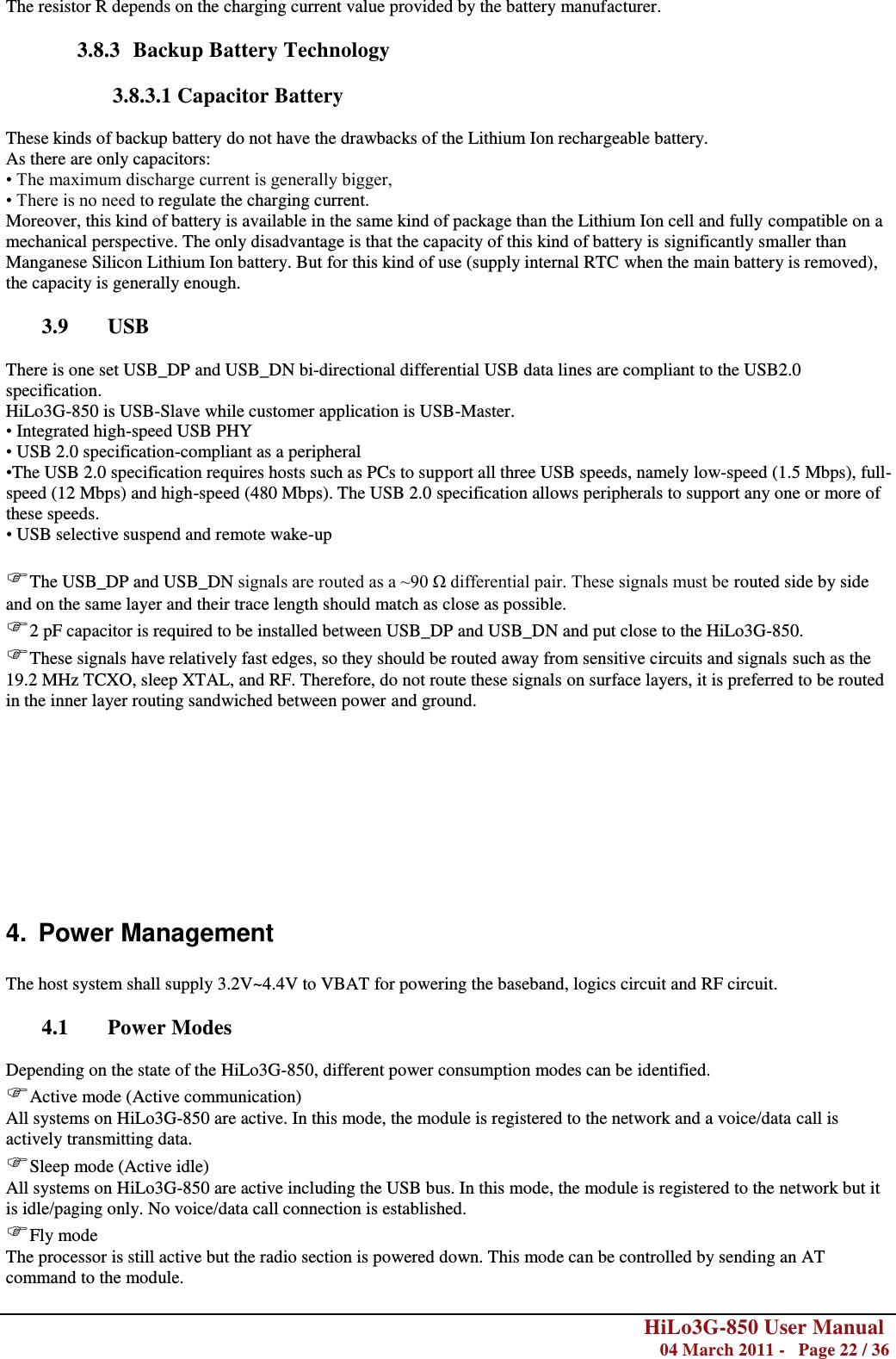        HiLo3G-850 User Manual  04 March 2011 -   Page 22 / 36   The resistor R depends on the charging current value provided by the battery manufacturer.  3.8.3 Backup Battery Technology  3.8.3.1 Capacitor Battery  These kinds of backup battery do not have the drawbacks of the Lithium Ion rechargeable battery. As there are only capacitors: • The maximum discharge current is generally bigger, • There is no need to regulate the charging current. Moreover, this kind of battery is available in the same kind of package than the Lithium Ion cell and fully compatible on a mechanical perspective. The only disadvantage is that the capacity of this kind of battery is significantly smaller than Manganese Silicon Lithium Ion battery. But for this kind of use (supply internal RTC when the main battery is removed), the capacity is generally enough.  3.9 USB  There is one set USB_DP and USB_DN bi-directional differential USB data lines are compliant to the USB2.0 specification. HiLo3G-850 is USB-Slave while customer application is USB-Master. • Integrated high-speed USB PHY • USB 2.0 specification-compliant as a peripheral  •The USB 2.0 specification requires hosts such as PCs to support all three USB speeds, namely low-speed (1.5 Mbps), full-speed (12 Mbps) and high-speed (480 Mbps). The USB 2.0 specification allows peripherals to support any one or more of these speeds. • USB selective suspend and remote wake-up  The USB_DP and USB_DN signals are routed as a ~90 Ω differential pair. These signals must be routed side by side and on the same layer and their trace length should match as close as possible. 2 pF capacitor is required to be installed between USB_DP and USB_DN and put close to the HiLo3G-850. These signals have relatively fast edges, so they should be routed away from sensitive circuits and signals such as the 19.2 MHz TCXO, sleep XTAL, and RF. Therefore, do not route these signals on surface layers, it is preferred to be routed in the inner layer routing sandwiched between power and ground.           4.  Power Management  The host system shall supply 3.2V~4.4V to VBAT for powering the baseband, logics circuit and RF circuit.  4.1 Power Modes  Depending on the state of the HiLo3G-850, different power consumption modes can be identified. Active mode (Active communication) All systems on HiLo3G-850 are active. In this mode, the module is registered to the network and a voice/data call is actively transmitting data. Sleep mode (Active idle) All systems on HiLo3G-850 are active including the USB bus. In this mode, the module is registered to the network but it is idle/paging only. No voice/data call connection is established. Fly mode The processor is still active but the radio section is powered down. This mode can be controlled by sending an AT command to the module.  