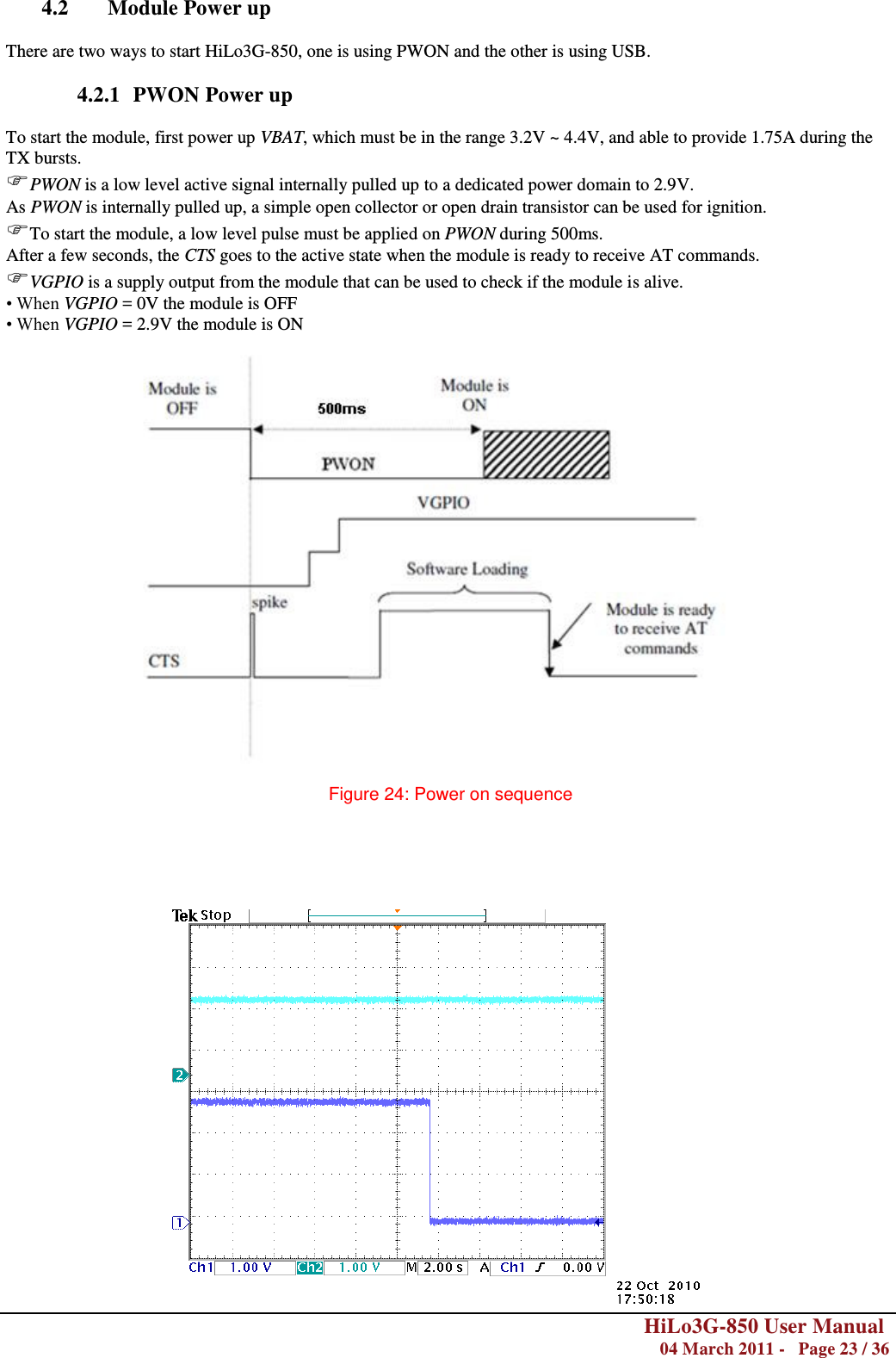        HiLo3G-850 User Manual  04 March 2011 -   Page 23 / 36   4.2 Module Power up  There are two ways to start HiLo3G-850, one is using PWON and the other is using USB.    4.2.1 PWON Power up  To start the module, first power up VBAT, which must be in the range 3.2V ~ 4.4V, and able to provide 1.75A during the TX bursts. PWON is a low level active signal internally pulled up to a dedicated power domain to 2.9V. As PWON is internally pulled up, a simple open collector or open drain transistor can be used for ignition. To start the module, a low level pulse must be applied on PWON during 500ms. After a few seconds, the CTS goes to the active state when the module is ready to receive AT commands. VGPIO is a supply output from the module that can be used to check if the module is alive. • When VGPIO = 0V the module is OFF • When VGPIO = 2.9V the module is ON    Figure 24: Power on sequence                           AT+CPOF CTS Module Off 