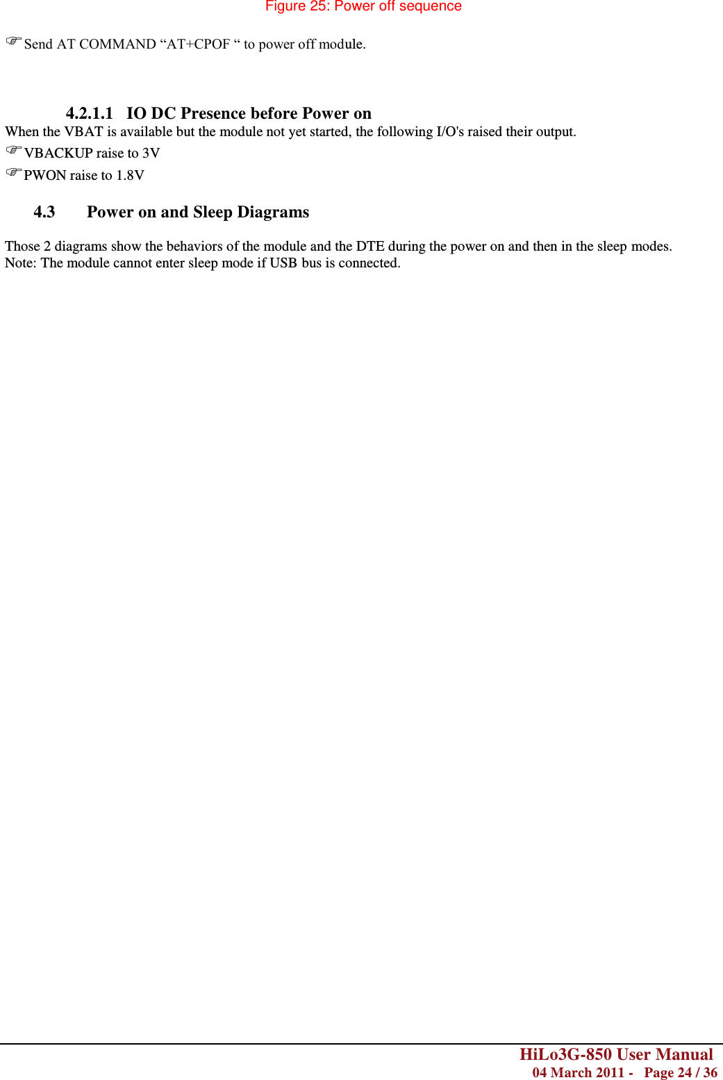        HiLo3G-850 User Manual  04 March 2011 -   Page 24 / 36    Figure 25: Power off sequence  Send AT COMMAND ―AT+CPOF ― to power off module.    4.2.1.1   IO DC Presence before Power on When the VBAT is available but the module not yet started, the following I/O&apos;s raised their output.  VBACKUP raise to 3V  PWON raise to 1.8V  4.3 Power on and Sleep Diagrams  Those 2 diagrams show the behaviors of the module and the DTE during the power on and then in the sleep modes. Note: The module cannot enter sleep mode if USB bus is connected. 