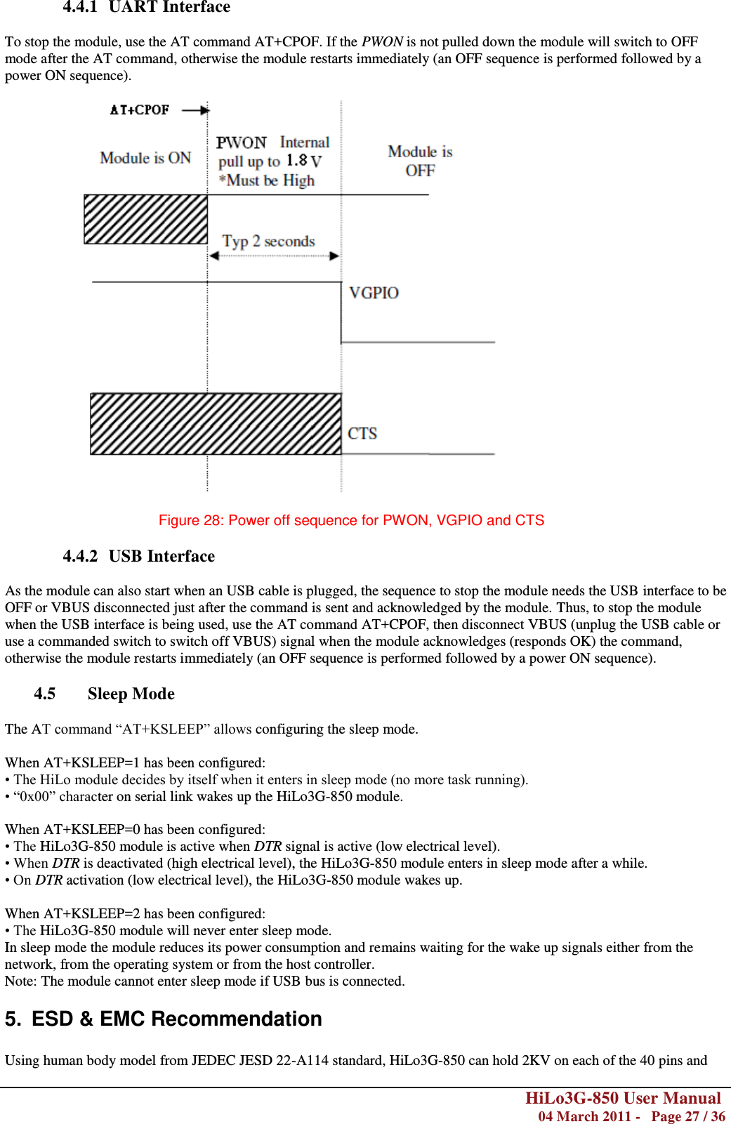        HiLo3G-850 User Manual  04 March 2011 -   Page 27 / 36  4.4.1 UART Interface  To stop the module, use the AT command AT+CPOF. If the PWON is not pulled down the module will switch to OFF mode after the AT command, otherwise the module restarts immediately (an OFF sequence is performed followed by a power ON sequence).    Figure 28: Power off sequence for PWON, VGPIO and CTS  4.4.2 USB Interface  As the module can also start when an USB cable is plugged, the sequence to stop the module needs the USB interface to be OFF or VBUS disconnected just after the command is sent and acknowledged by the module. Thus, to stop the module when the USB interface is being used, use the AT command AT+CPOF, then disconnect VBUS (unplug the USB cable or use a commanded switch to switch off VBUS) signal when the module acknowledges (responds OK) the command, otherwise the module restarts immediately (an OFF sequence is performed followed by a power ON sequence).  4.5 Sleep Mode  The AT command ―AT+KSLEEP‖ allows configuring the sleep mode.  When AT+KSLEEP=1 has been configured: • The HiLo module decides by itself when it enters in sleep mode (no more task running). • ―0x00‖ character on serial link wakes up the HiLo3G-850 module.  When AT+KSLEEP=0 has been configured: • The HiLo3G-850 module is active when DTR signal is active (low electrical level). • When DTR is deactivated (high electrical level), the HiLo3G-850 module enters in sleep mode after a while. • On DTR activation (low electrical level), the HiLo3G-850 module wakes up.  When AT+KSLEEP=2 has been configured: • The HiLo3G-850 module will never enter sleep mode. In sleep mode the module reduces its power consumption and remains waiting for the wake up signals either from the network, from the operating system or from the host controller. Note: The module cannot enter sleep mode if USB bus is connected. 5.  ESD &amp; EMC Recommendation  Using human body model from JEDEC JESD 22-A114 standard, HiLo3G-850 can hold 2KV on each of the 40 pins and 