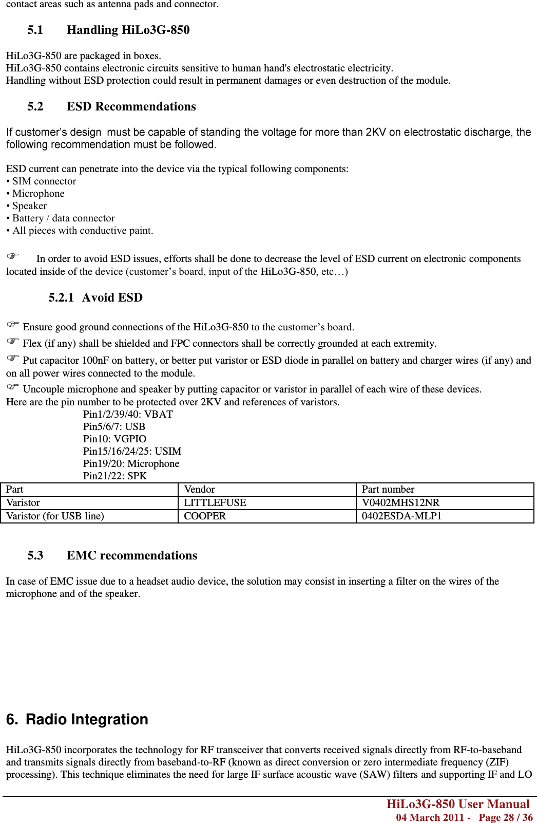        HiLo3G-850 User Manual  04 March 2011 -   Page 28 / 36  contact areas such as antenna pads and connector.  5.1 Handling HiLo3G-850  HiLo3G-850 are packaged in boxes. HiLo3G-850 contains electronic circuits sensitive to human hand&apos;s electrostatic electricity. Handling without ESD protection could result in permanent damages or even destruction of the module.  5.2 ESD Recommendations    ESD current can penetrate into the device via the typical following components: • SIM connector • Microphone • Speaker • Battery / data connector • All pieces with conductive paint.        In order to avoid ESD issues, efforts shall be done to decrease the level of ESD current on electronic components located inside of the device (customer‘s board, input of the HiLo3G-850, etc…)  5.2.1 Avoid ESD   Ensure good ground connections of the HiLo3G-850 to the customer‘s board.  Flex (if any) shall be shielded and FPC connectors shall be correctly grounded at each extremity.  Put capacitor 100nF on battery, or better put varistor or ESD diode in parallel on battery and charger wires (if any) and on all power wires connected to the module.  Uncouple microphone and speaker by putting capacitor or varistor in parallel of each wire of these devices. Here are the pin number to be protected over 2KV and references of varistors. Pin1/2/39/40: VBAT Pin5/6/7: USB Pin10: VGPIO Pin15/16/24/25: USIM Pin19/20: Microphone Pin21/22: SPK Part Vendor Part number Varistor LITTLEFUSE V0402MHS12NR Varistor (for USB line) COOPER 0402ESDA-MLP1   5.3 EMC recommendations  In case of EMC issue due to a headset audio device, the solution may consist in inserting a filter on the wires of the microphone and of the speaker.         6.  Radio Integration  HiLo3G-850 incorporates the technology for RF transceiver that converts received signals directly from RF-to-baseband and transmits signals directly from baseband-to-RF (known as direct conversion or zero intermediate frequency (ZIF) processing). This technique eliminates the need for large IF surface acoustic wave (SAW) filters and supporting IF and LO 