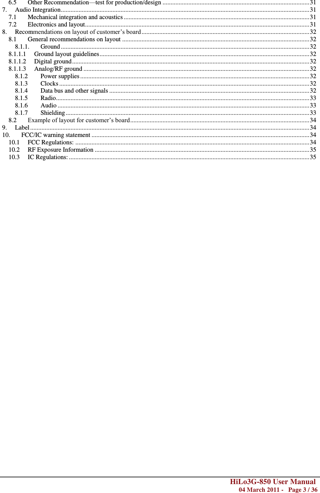        HiLo3G-850 User Manual  04 March 2011 -   Page 3 / 36  6.5 Other Recommendation—test for production/design ........................................................................................... 31 7. Audio Integration .......................................................................................................................................................... 31 7.1 Mechanical integration and acoustics ................................................................................................................... 31 7.2 Electronics and layout ........................................................................................................................................... 31 8. Recommendations on layout of customer‘s board ........................................................................................................ 32 8.1 General recommendations on layout .................................................................................................................... 32 8.1.1. Ground .......................................................................................................................................................... 32 8.1.1.1 Ground layout guidelines .................................................................................................................................. 32 8.1.1.2 Digital ground ................................................................................................................................................... 32 8.1.1.3 Analog/RF ground ............................................................................................................................................ 32 8.1.2 Power supplies .............................................................................................................................................. 32 8.1.3 Clocks ........................................................................................................................................................... 32 8.1.4 Data bus and other signals ............................................................................................................................ 32 8.1.5 Radio ............................................................................................................................................................. 33 8.1.6 Audio ............................................................................................................................................................ 33 8.1.7 Shielding ....................................................................................................................................................... 33 8.2 Example of layout for customer‘s board ............................................................................................................... 34 9. Label ............................................................................................................................................................................. 34 10. FCC/IC warning statement ....................................................................................................................................... 34 10.1 FCC Regulations: ................................................................................................................................................. 34 10.2 RF Exposure Information ..................................................................................................................................... 35 10.3 IC Regulations: ..................................................................................................................................................... 35                                          