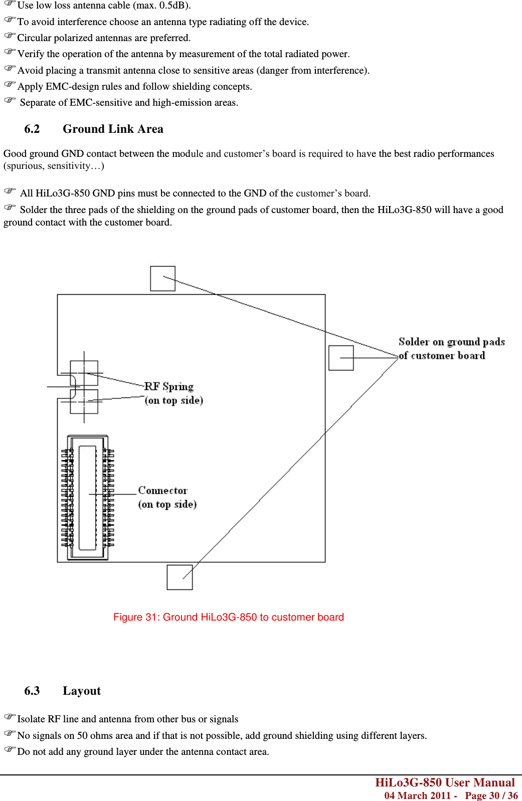        HiLo3G-850 User Manual  04 March 2011 -   Page 30 / 36  Use low loss antenna cable (max. 0.5dB). To avoid interference choose an antenna type radiating off the device. Circular polarized antennas are preferred. Verify the operation of the antenna by measurement of the total radiated power. Avoid placing a transmit antenna close to sensitive areas (danger from interference). Apply EMC-design rules and follow shielding concepts.  Separate of EMC-sensitive and high-emission areas.  6.2 Ground Link Area  Good ground GND contact between the module and customer‘s board is required to have the best radio performances (spurious, sensitivity…)   All HiLo3G-850 GND pins must be connected to the GND of the customer‘s board.  Solder the three pads of the shielding on the ground pads of customer board, then the HiLo3G-850 will have a good ground contact with the customer board.    Figure 31: Ground HiLo3G-850 to customer board      6.3 Layout  Isolate RF line and antenna from other bus or signals No signals on 50 ohms area and if that is not possible, add ground shielding using different layers. Do not add any ground layer under the antenna contact area. 