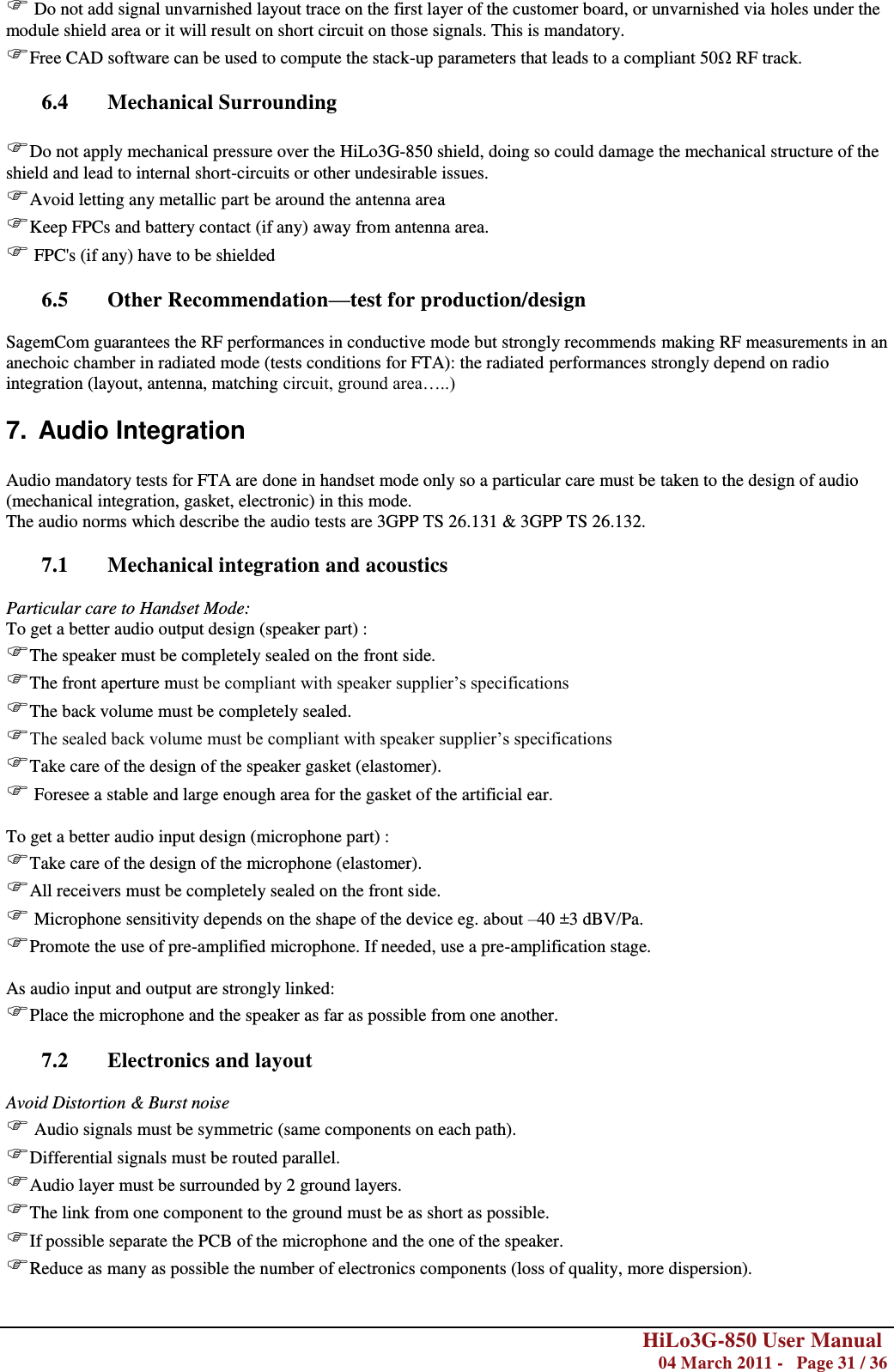        HiLo3G-850 User Manual  04 March 2011 -   Page 31 / 36   Do not add signal unvarnished layout trace on the first layer of the customer board, or unvarnished via holes under the module shield area or it will result on short circuit on those signals. This is mandatory. Free CAD software can be used to compute the stack-up parameters that leads to a compliant 50Ω RF track.  6.4 Mechanical Surrounding  Do not apply mechanical pressure over the HiLo3G-850 shield, doing so could damage the mechanical structure of the shield and lead to internal short-circuits or other undesirable issues. Avoid letting any metallic part be around the antenna area Keep FPCs and battery contact (if any) away from antenna area.  FPC&apos;s (if any) have to be shielded  6.5 Other Recommendation—test for production/design  SagemCom guarantees the RF performances in conductive mode but strongly recommends making RF measurements in an anechoic chamber in radiated mode (tests conditions for FTA): the radiated performances strongly depend on radio integration (layout, antenna, matching circuit, ground area…..) 7.  Audio Integration  Audio mandatory tests for FTA are done in handset mode only so a particular care must be taken to the design of audio (mechanical integration, gasket, electronic) in this mode. The audio norms which describe the audio tests are 3GPP TS 26.131 &amp; 3GPP TS 26.132.  7.1 Mechanical integration and acoustics  Particular care to Handset Mode: To get a better audio output design (speaker part) : The speaker must be completely sealed on the front side. The front aperture must be compliant with speaker supplier‘s specifications The back volume must be completely sealed. The sealed back volume must be compliant with speaker supplier‘s specifications Take care of the design of the speaker gasket (elastomer).  Foresee a stable and large enough area for the gasket of the artificial ear.  To get a better audio input design (microphone part) : Take care of the design of the microphone (elastomer). All receivers must be completely sealed on the front side.  Microphone sensitivity depends on the shape of the device eg. about –40 ±3 dBV/Pa. Promote the use of pre-amplified microphone. If needed, use a pre-amplification stage.  As audio input and output are strongly linked: Place the microphone and the speaker as far as possible from one another.  7.2 Electronics and layout  Avoid Distortion &amp; Burst noise  Audio signals must be symmetric (same components on each path). Differential signals must be routed parallel. Audio layer must be surrounded by 2 ground layers. The link from one component to the ground must be as short as possible. If possible separate the PCB of the microphone and the one of the speaker. Reduce as many as possible the number of electronics components (loss of quality, more dispersion). 