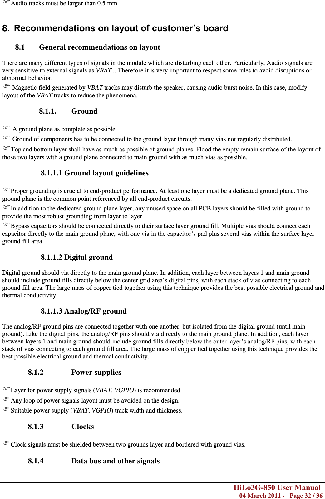        HiLo3G-850 User Manual  04 March 2011 -   Page 32 / 36  Audio tracks must be larger than 0.5 mm.  8. Recommendations on layout of customer’s board  8.1 General recommendations on layout  There are many different types of signals in the module which are disturbing each other. Particularly, Audio signals are very sensitive to external signals as VBAT... Therefore it is very important to respect some rules to avoid disruptions or abnormal behavior.  Magnetic field generated by VBAT tracks may disturb the speaker, causing audio burst noise. In this case, modify layout of the VBAT tracks to reduce the phenomena.  8.1.1. Ground   A ground plane as complete as possible  Ground of components has to be connected to the ground layer through many vias not regularly distributed. Top and bottom layer shall have as much as possible of ground planes. Flood the empty remain surface of the layout of those two layers with a ground plane connected to main ground with as much vias as possible.  8.1.1.1 Ground layout guidelines  Proper grounding is crucial to end-product performance. At least one layer must be a dedicated ground plane. This ground plane is the common point referenced by all end-product circuits. In addition to the dedicated ground plane layer, any unused space on all PCB layers should be filled with ground to provide the most robust grounding from layer to layer. Bypass capacitors should be connected directly to their surface layer ground fill. Multiple vias should connect each capacitor directly to the main ground plane, with one via in the capacitor‘s pad plus several vias within the surface layer ground fill area.  8.1.1.2 Digital ground  Digital ground should via directly to the main ground plane. In addition, each layer between layers 1 and main ground should include ground fills directly below the center grid area‘s digital pins, with each stack of vias connecting to each ground fill area. The large mass of copper tied together using this technique provides the best possible electrical ground and thermal conductivity.   8.1.1.3 Analog/RF ground  The analog/RF ground pins are connected together with one another, but isolated from the digital ground (until main ground). Like the digital pins, the analog/RF pins should via directly to the main ground plane. In addition, each layer between layers 1 and main ground should include ground fills directly below the outer layer‘s analog/RF pins, with each stack of vias connecting to each ground fill area. The large mass of copper tied together using this technique provides the best possible electrical ground and thermal conductivity.  8.1.2 Power supplies  Layer for power supply signals (VBAT, VGPIO) is recommended. Any loop of power signals layout must be avoided on the design. Suitable power supply (VBAT, VGPIO) track width and thickness.  8.1.3 Clocks  Clock signals must be shielded between two grounds layer and bordered with ground vias.  8.1.4 Data bus and other signals  