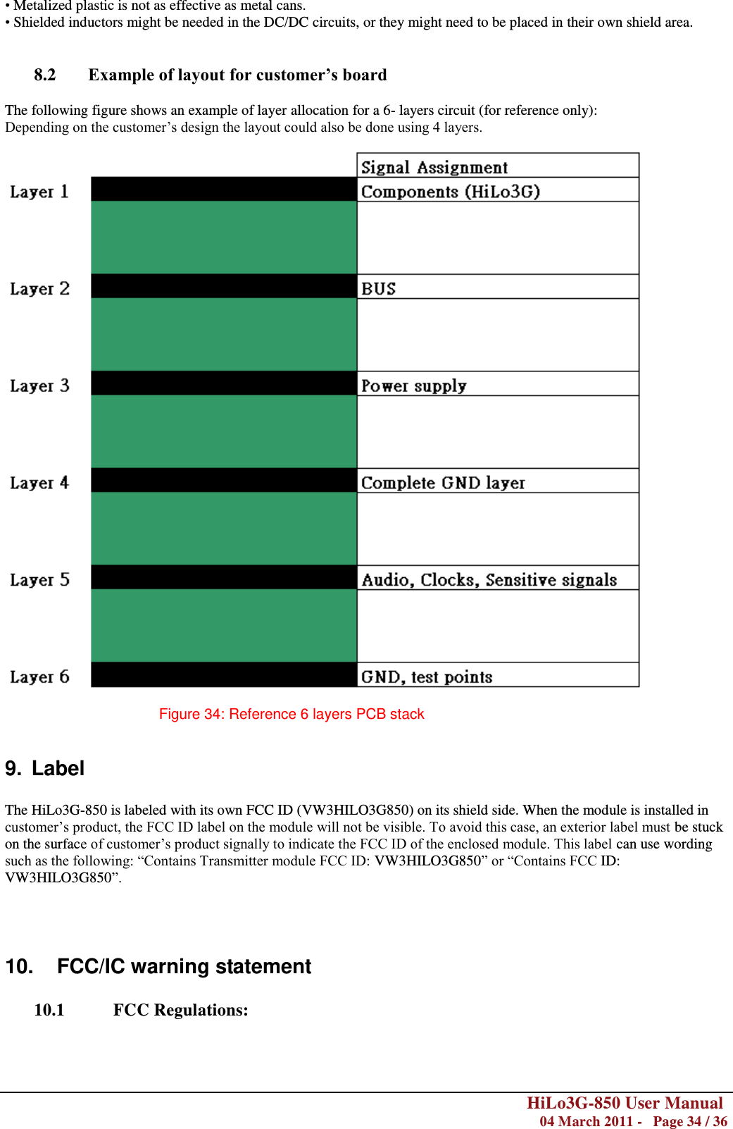        HiLo3G-850 User Manual  04 March 2011 -   Page 34 / 36  • Metalized plastic is not as effective as metal cans. • Shielded inductors might be needed in the DC/DC circuits, or they might need to be placed in their own shield area.   8.2 Example of layout for customer’s board  The following figure shows an example of layer allocation for a 6- layers circuit (for reference only): Depending on the customer‘s design the layout could also be done using 4 layers.    Figure 34: Reference 6 layers PCB stack  9.  Label  The HiLo3G-850 is labeled with its own FCC ID (VW3HILO3G850) on its shield side. When the module is installed in customer‘s product, the FCC ID label on the module will not be visible. To avoid this case, an exterior label must be stuck on the surface of customer‘s product signally to indicate the FCC ID of the enclosed module. This label can use wording such as the following: ―Contains Transmitter module FCC ID: VW3HILO3G850‖ or ―Contains FCC ID: VW3HILO3G850‖.    10.  FCC/IC warning statement  10.1  FCC Regulations:  