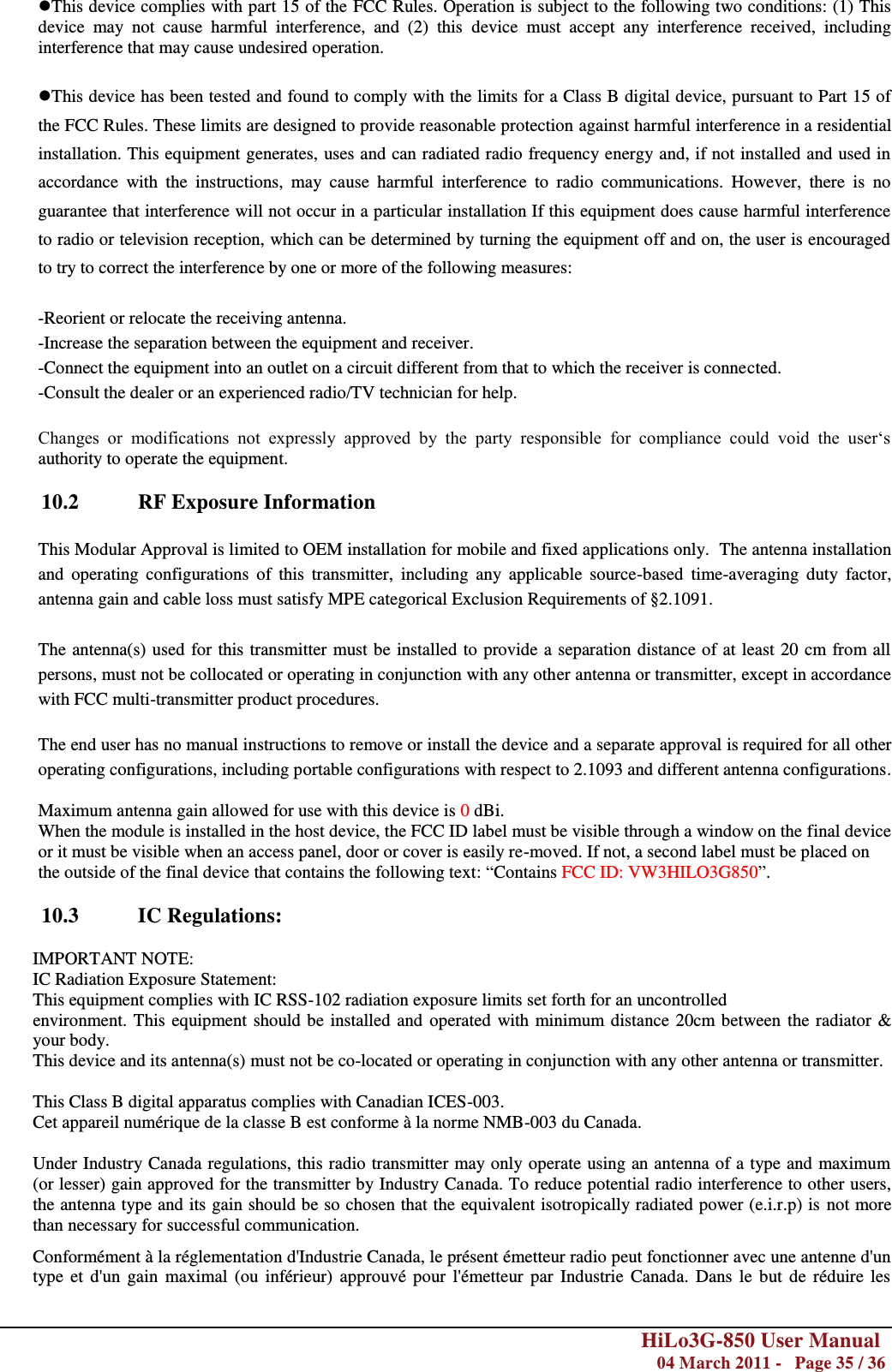        HiLo3G-850 User Manual  04 March 2011 -   Page 35 / 36  This device complies with part 15 of the FCC Rules. Operation is subject to the following two conditions: (1) This device  may  not  cause  harmful  interference,  and  (2)  this  device  must  accept  any  interference  received,  including interference that may cause undesired operation.  This device has been tested and found to comply with the limits for a Class B digital device, pursuant to Part 15 of the FCC Rules. These limits are designed to provide reasonable protection against harmful interference in a residential installation. This equipment generates, uses and can radiated radio frequency energy and, if not installed and used in accordance  with  the  instructions,  may  cause  harmful  interference  to  radio  communications.  However,  there  is  no guarantee that interference will not occur in a particular installation If this equipment does cause harmful interference to radio or television reception, which can be determined by turning the equipment off and on, the user is encouraged to try to correct the interference by one or more of the following measures:  -Reorient or relocate the receiving antenna. -Increase the separation between the equipment and receiver. -Connect the equipment into an outlet on a circuit different from that to which the receiver is connected. -Consult the dealer or an experienced radio/TV technician for help.  Changes  or  modifications  not  expressly  approved  by  the  party  responsible  for  compliance  could  void  the  user‗s authority to operate the equipment.  10.2  RF Exposure Information  This Modular Approval is limited to OEM installation for mobile and fixed applications only.  The antenna installation and  operating  configurations  of  this  transmitter,  including  any  applicable  source-based  time-averaging  duty  factor, antenna gain and cable loss must satisfy MPE categorical Exclusion Requirements of §2.1091.   The antenna(s) used for this transmitter must be installed to provide a separation distance of at least 20 cm from all persons, must not be collocated or operating in conjunction with any other antenna or transmitter, except in accordance with FCC multi-transmitter product procedures.   The end user has no manual instructions to remove or install the device and a separate approval is required for all other operating configurations, including portable configurations with respect to 2.1093 and different antenna configurations.  Maximum antenna gain allowed for use with this device is 0 dBi. When the module is installed in the host device, the FCC ID label must be visible through a window on the final device or it must be visible when an access panel, door or cover is easily re-moved. If not, a second label must be placed on the outside of the final device that contains the following text: ―Contains FCC ID: VW3HILO3G850‖.  10.3  IC Regulations:  IMPORTANT NOTE: IC Radiation Exposure Statement: This equipment complies with IC RSS-102 radiation exposure limits set forth for an uncontrolled environment. This equipment should be installed and  operated with minimum distance 20cm between the radiator &amp; your body. This device and its antenna(s) must not be co-located or operating in conjunction with any other antenna or transmitter.  This Class B digital apparatus complies with Canadian ICES-003. Cet appareil numérique de la classe B est conforme à la norme NMB-003 du Canada.  Under Industry Canada regulations, this radio transmitter may only operate using an antenna of a type and maximum (or lesser) gain approved for the transmitter by Industry Canada. To reduce potential radio interference to other users, the antenna type and its gain should be so chosen that the equivalent isotropically radiated power (e.i.r.p) is not more than necessary for successful communication. Conformément à la réglementation d&apos;Industrie Canada, le présent émetteur radio peut fonctionner avec une antenne d&apos;un type et  d&apos;un gain  maximal (ou inférieur)  approuvé pour  l&apos;émetteur par Industrie Canada.  Dans le  but de réduire  les 