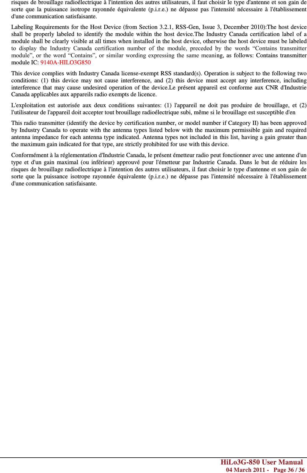        HiLo3G-850 User Manual  04 March 2011 -   Page 36 / 36  risques de brouillage radioélectrique à l&apos;intention des autres utilisateurs, il faut choisir le type d&apos;antenne et son gain de sorte  que  la  puissance  isotrope  rayonnée  équivalente  (p.i.r.e.)  ne  dépasse pas  l&apos;intensité  nécessaire  à l&apos;établissement d&apos;une communication satisfaisante. Labeling Requirements for the Host Device (from Section 3.2.1, RSS-Gen, Issue 3, December 2010):The host device shall be  properly labeled to identify  the  module  within  the  host device.The  Industry Canada  certification  label  of a module shall be clearly visible at all times when installed in the host device, otherwise the host device must be labeled to  display  the  Industry  Canada  certification  number  of  the  module,  preceded  by  the  words  ―Contains  transmitter module‖, or the  word  ―Contains‖,  or  similar  wording expressing  the  same  meaning, as follows: Contains transmitter module IC: 9140A-HILO3G850 This device complies with Industry Canada license-exempt RSS standard(s). Operation is subject to the following two conditions:  (1)  this  device  may  not  cause  interference,  and  (2)  this  device  must  accept  any  interference,  including interference that may cause undesired operation of the device.Le présent appareil est conforme aux CNR d&apos;Industrie Canada applicables aux appareils radio exempts de licence.  L&apos;exploitation  est  autorisée  aux  deux  conditions  suivantes:  (1)  l&apos;appareil  ne  doit  pas  produire  de  brouillage,  et  (2) l&apos;utilisateur de l&apos;appareil doit accepter tout brouillage radioélectrique subi, même si le brouillage est susceptible d&apos;en This radio transmitter (identify the device by certification number, or model number if Category II) has been approved by Industry Canada to operate with the antenna types listed below with the maximum permissible gain and required antenna impedance for each antenna type indicated. Antenna types not included in this list, having a gain greater than the maximum gain indicated for that type, are strictly prohibited for use with this device. Conformément à la réglementation d&apos;Industrie Canada, le présent émetteur radio peut fonctionner avec une antenne d&apos;un type et d&apos;un gain  maximal  (ou inférieur)  approuvé  pour  l&apos;émetteur par Industrie  Canada.  Dans le  but de réduire  les risques de brouillage radioélectrique à l&apos;intention des autres utilisateurs, il faut choisir le type d&apos;antenne et son gain de sorte  que  la  puissance  isotrope  rayonnée  équivalente  (p.i.r.e.)  ne  dépasse  pas  l&apos;intensité  nécessaire  à l&apos;établissement d&apos;une communication satisfaisante.      