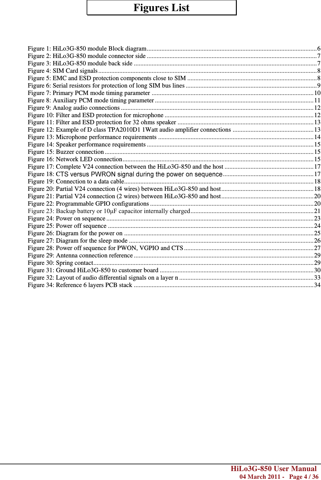        HiLo3G-850 User Manual  04 March 2011 -   Page 4 / 36    Figures List    Figure 1: HiLo3G-850 module Block diagram ......................................................................................................... 6 Figure 2: HiLo3G-850 module connector side ......................................................................................................... 7 Figure 3: HiLo3G-850 module back side ................................................................................................................. 7 Figure 4: SIM Card signals ....................................................................................................................................... 8 Figure 5: EMC and ESD protection components close to SIM ................................................................................ 8 Figure 6: Serial resistors for protection of long SIM bus lines ................................................................................. 9 Figure 7: Primary PCM mode timing parameter .................................................................................................... 10 Figure 8: Auxiliary PCM mode timing parameter .................................................................................................. 11 Figure 9: Analog audio connections ....................................................................................................................... 12 Figure 10: Filter and ESD protection for microphone ............................................................................................ 12 Figure 11: Filter and ESD protection for 32 ohms speaker .................................................................................... 13 Figure 12: Example of D class TPA2010D1 1Watt audio amplifier connections .................................................. 13 Figure 13: Microphone performance requirements ................................................................................................ 14 Figure 14: Speaker performance requirements ....................................................................................................... 15 Figure 15: Buzzer connection ................................................................................................................................. 15 Figure 16: Network LED connection ...................................................................................................................... 15 Figure 17: Complete V24 connection between the HiLo3G-850 and the host ....................................................... 17 Figure 18: C  ........................................................ 17 Figure 19: Connection to a data cable..................................................................................................................... 18 Figure 20: Partial V24 connection (4 wires) between HiLo3G-850 and host ......................................................... 18 Figure 21: Partial V24 connection (2 wires) between HiLo3G-850 and host ......................................................... 20 Figure 22: Programmable GPIO configurations ..................................................................................................... 20 Figure 23: Backup battery or 10μF capacitor internally charged ............................................................................ 21 Figure 24: Power on sequence ................................................................................................................................ 23 Figure 25: Power off sequence ............................................................................................................................... 24 Figure 26: Diagram for the power on ..................................................................................................................... 25 Figure 27: Diagram for the sleep mode .................................................................................................................. 26 Figure 28: Power off sequence for PWON, VGPIO and CTS ................................................................................ 27 Figure 29: Antenna connection reference ............................................................................................................... 29 Figure 30: Spring contact ........................................................................................................................................ 29 Figure 31: Ground HiLo3G-850 to customer board ............................................................................................... 30 Figure 32: Layout of audio differential signals on a layer n ................................................................................... 33 Figure 34: Reference 6 layers PCB stack ............................................................................................................... 34  