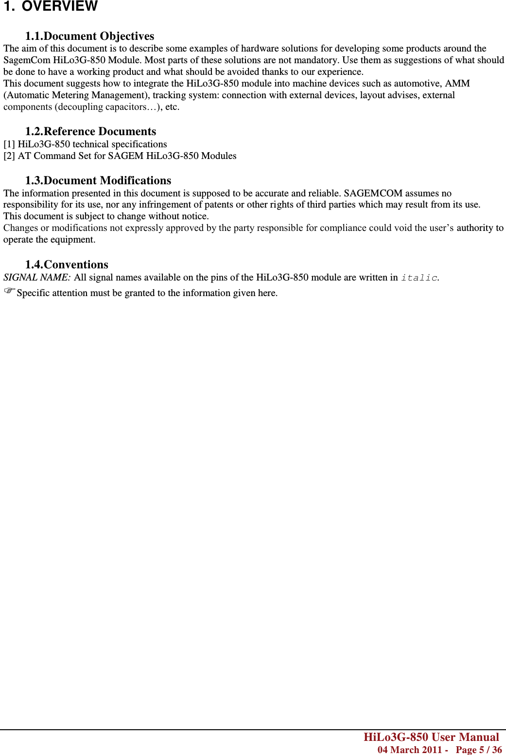        HiLo3G-850 User Manual  04 March 2011 -   Page 5 / 36   1.  OVERVIEW  1.1. Document Objectives The aim of this document is to describe some examples of hardware solutions for developing some products around the SagemCom HiLo3G-850 Module. Most parts of these solutions are not mandatory. Use them as suggestions of what should be done to have a working product and what should be avoided thanks to our experience. This document suggests how to integrate the HiLo3G-850 module into machine devices such as automotive, AMM (Automatic Metering Management), tracking system: connection with external devices, layout advises, external components (decoupling capacitors…), etc.   1.2. Reference Documents [1] HiLo3G-850 technical specifications [2] AT Command Set for SAGEM HiLo3G-850 Modules  1.3. Document Modifications  The information presented in this document is supposed to be accurate and reliable. SAGEMCOM assumes no responsibility for its use, nor any infringement of patents or other rights of third parties which may result from its use. This document is subject to change without notice. Changes or modifications not expressly approved by the party responsible for compliance could void the user‘s authority to operate the equipment.  1.4. Conventions SIGNAL NAME: All signal names available on the pins of the HiLo3G-850 module are written in italic. Specific attention must be granted to the information given here.                                   