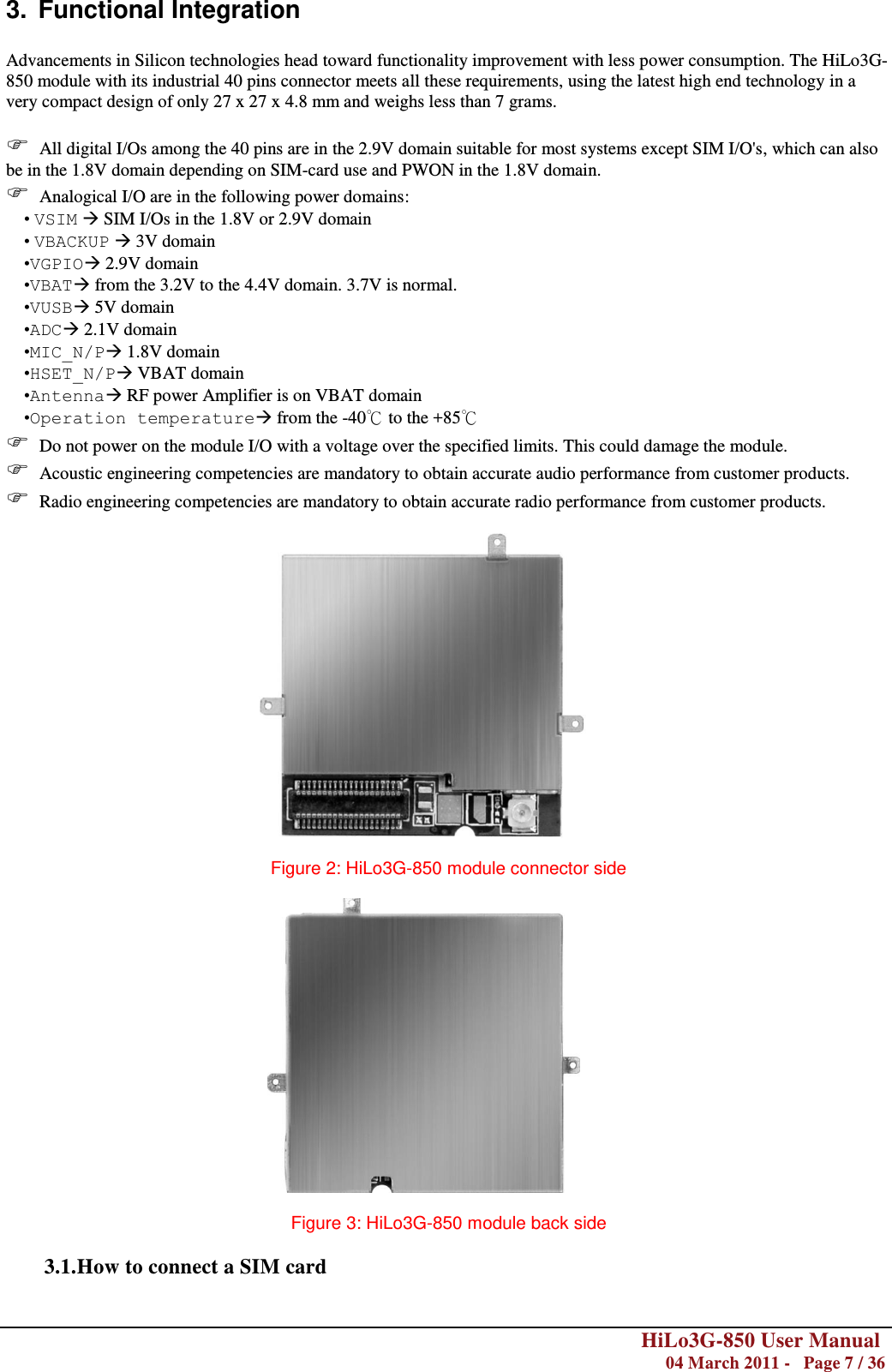        HiLo3G-850 User Manual  04 March 2011 -   Page 7 / 36  3.  Functional Integration  Advancements in Silicon technologies head toward functionality improvement with less power consumption. The HiLo3G-850 module with its industrial 40 pins connector meets all these requirements, using the latest high end technology in a very compact design of only 27 x 27 x 4.8 mm and weighs less than 7 grams.   All digital I/Os among the 40 pins are in the 2.9V domain suitable for most systems except SIM I/O&apos;s, which can also be in the 1.8V domain depending on SIM-card use and PWON in the 1.8V domain.  Analogical I/O are in the following power domains: • VSIM  SIM I/Os in the 1.8V or 2.9V domain • VBACKUP  3V domain •VGPIO 2.9V domain •VBAT from the 3.2V to the 4.4V domain. 3.7V is normal. •VUSB 5V domain •ADC 2.1V domain •MIC_N/P 1.8V domain •HSET_N/P VBAT domain •Antenna RF power Amplifier is on VBAT domain •Operation temperature from the -40℃ to the +85℃  Do not power on the module I/O with a voltage over the specified limits. This could damage the module.  Acoustic engineering competencies are mandatory to obtain accurate audio performance from customer products.  Radio engineering competencies are mandatory to obtain accurate radio performance from customer products.     Figure 2: HiLo3G-850 module connector side                                                      Figure 3: HiLo3G-850 module back side  3.1. How to connect a SIM card  