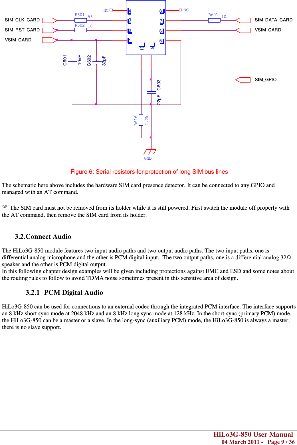        HiLo3G-850 User Manual  04 March 2011 -   Page 9 / 36    1654 8732910SIM_RST_CARDSIM_CLK_CARDVSIM_CARDSIM_DATA_CARDVSIM_CARDSIM_GPIOC60110nFC60233pFC60322pFR601R602561010R601NCNC2.2kR616GND  Figure 6: Serial resistors for protection of long SIM bus lines  The schematic here above includes the hardware SIM card presence detector. It can be connected to any GPIO and managed with an AT command.  The SIM card must not be removed from its holder while it is still powered. First switch the module off properly with the AT command, then remove the SIM card from its holder.   3.2. Connect Audio  The HiLo3G-850 module features two input audio paths and two output audio paths. The two input paths, one is differential analog microphone and the other is PCM digital input.  The two output paths, one is a differential analog 32Ω speaker and the other is PCM digital output. In this following chapter design examples will be given including protections against EMC and ESD and some notes about the routing rules to follow to avoid TDMA noise sometimes present in this sensitive area of design.  3.2.1 PCM Digital Audio  HiLo3G-850 can be used for connections to an external codec through the integrated PCM interface. The interface supports an 8 kHz short sync mode at 2048 kHz and an 8 kHz long sync mode at 128 kHz. In the short-sync (primary PCM) mode, the HiLo3G-850 can be a master or a slave. In the long-sync (auxiliary PCM) mode, the HiLo3G-850 is always a master; there is no slave support.   