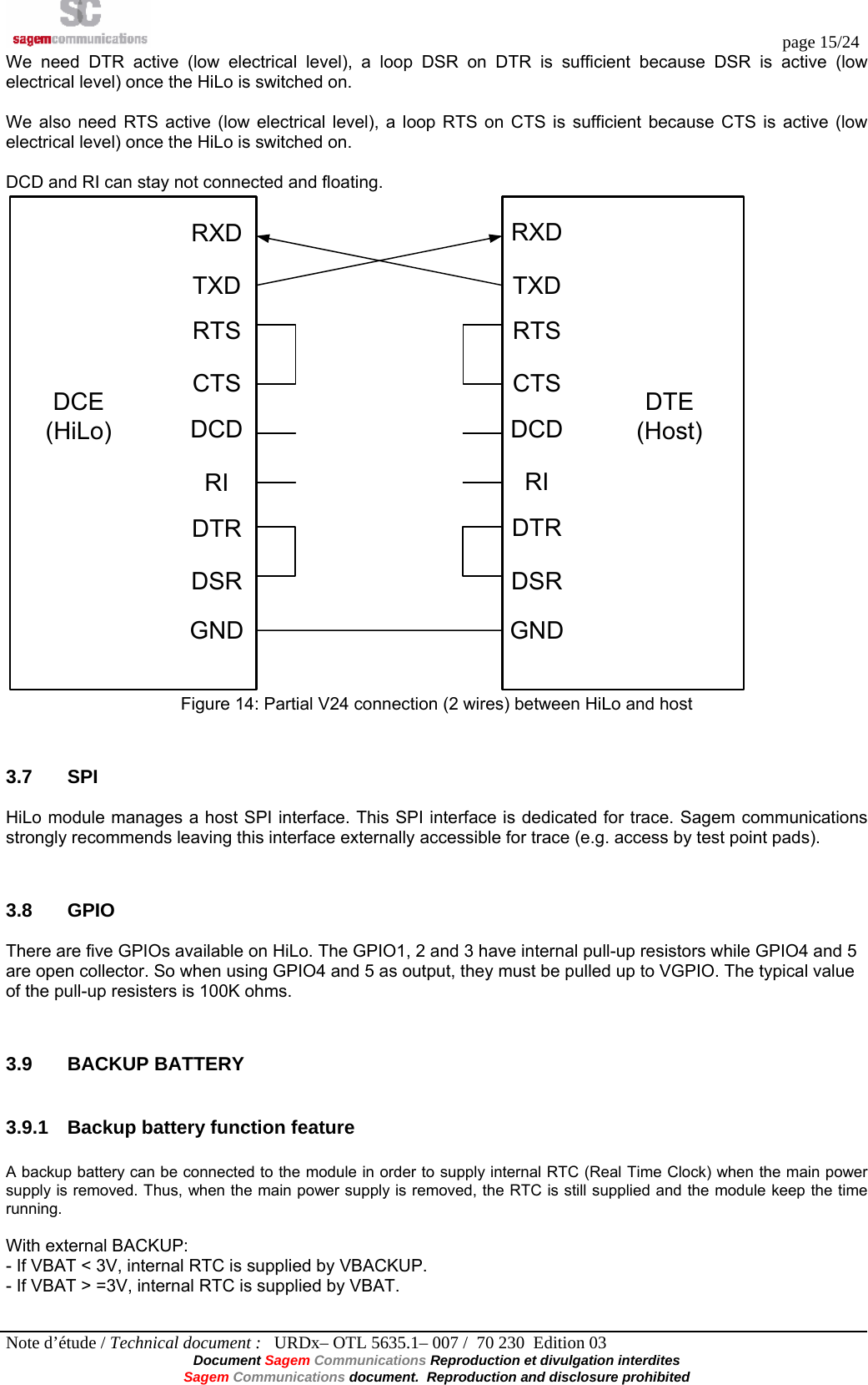  page 15/24 Note d’étude / Technical document :   URDx– OTL 5635.1– 007 /  70 230  Edition 03 Document Sagem Communications Reproduction et divulgation interdites Sagem Communications document.  Reproduction and disclosure prohibited We need DTR active (low electrical level), a loop DSR on DTR is sufficient because DSR is active (low electrical level) once the HiLo is switched on.  We also need RTS active (low electrical level), a loop RTS on CTS is sufficient because CTS is active (low electrical level) once the HiLo is switched on.  DCD and RI can stay not connected and floating. RXDTXDRTSCTSDCDRIDTRDSRRXDTXDRTSCTSDCDRIDTRDSRDCE(HiLo)DTE(Host)GND GND Figure 14: Partial V24 connection (2 wires) between HiLo and host  3.7 SPI HiLo module manages a host SPI interface. This SPI interface is dedicated for trace. Sagem communications strongly recommends leaving this interface externally accessible for trace (e.g. access by test point pads).  3.8 GPIO There are five GPIOs available on HiLo. The GPIO1, 2 and 3 have internal pull-up resistors while GPIO4 and 5 are open collector. So when using GPIO4 and 5 as output, they must be pulled up to VGPIO. The typical value of the pull-up resisters is 100K ohms.  3.9 BACKUP BATTERY 3.9.1  Backup battery function feature  A backup battery can be connected to the module in order to supply internal RTC (Real Time Clock) when the main power supply is removed. Thus, when the main power supply is removed, the RTC is still supplied and the module keep the time running.  With external BACKUP: - If VBAT &lt; 3V, internal RTC is supplied by VBACKUP. - If VBAT &gt; =3V, internal RTC is supplied by VBAT.  