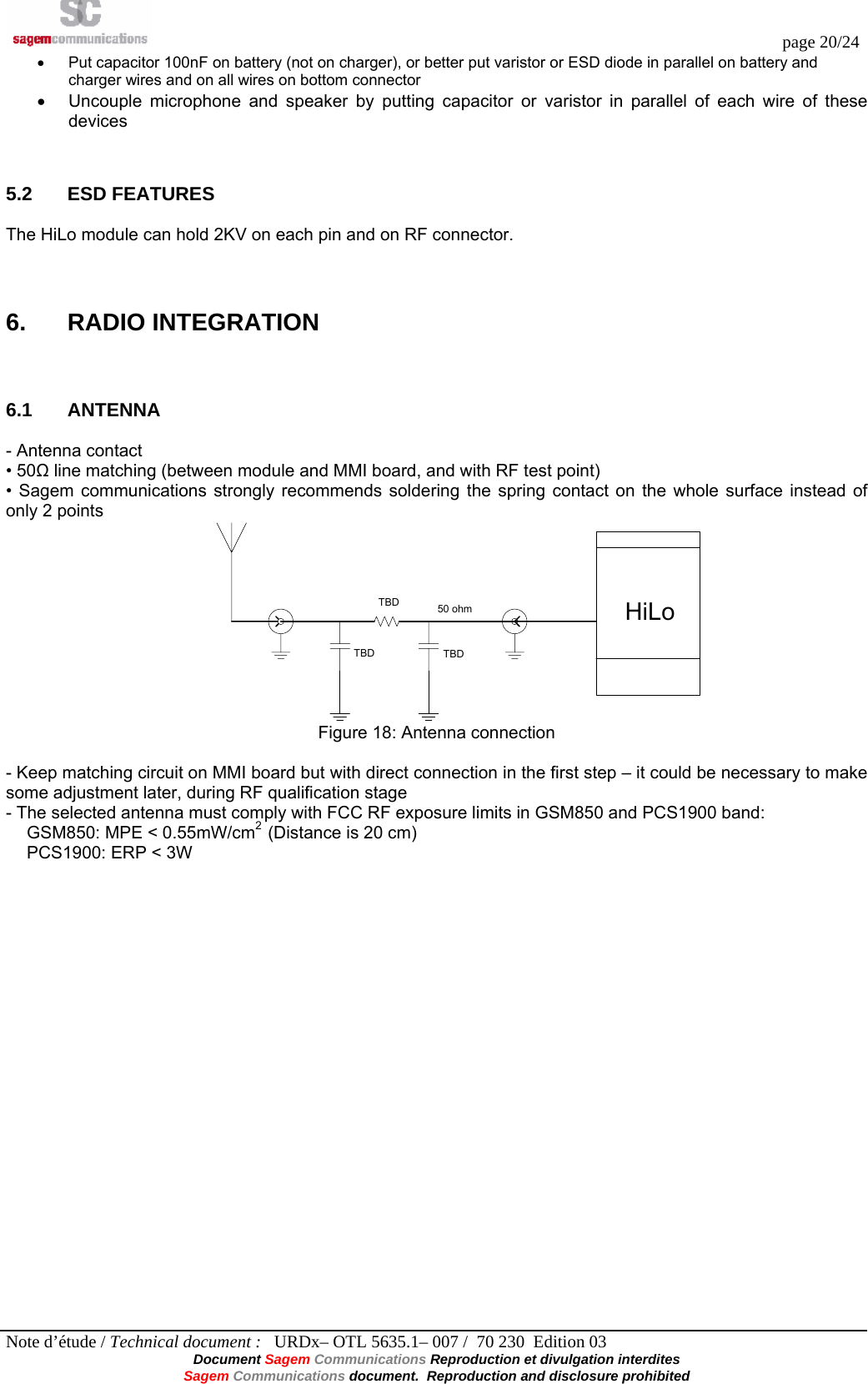  page 20/24 Note d’étude / Technical document :   URDx– OTL 5635.1– 007 /  70 230  Edition 03 Document Sagem Communications Reproduction et divulgation interdites Sagem Communications document.  Reproduction and disclosure prohibited •  Put capacitor 100nF on battery (not on charger), or better put varistor or ESD diode in parallel on battery and charger wires and on all wires on bottom connector •  Uncouple microphone and speaker by putting capacitor or varistor in parallel of each wire of these devices  5.2 ESD FEATURES The HiLo module can hold 2KV on each pin and on RF connector.   6. RADIO INTEGRATION  6.1 ANTENNA - Antenna contact • 50Ω line matching (between module and MMI board, and with RF test point) • Sagem communications strongly recommends soldering the spring contact on the whole surface instead of only 2 points TBDTBD TBDHiLo50 ohm Figure 18: Antenna connection  - Keep matching circuit on MMI board but with direct connection in the first step – it could be necessary to make some adjustment later, during RF qualification stage - The selected antenna must comply with FCC RF exposure limits in GSM850 and PCS1900 band: GSM850: MPE &lt; 0.55mW/cm2  (Distance is 20 cm) PCS1900: ERP &lt; 3W 