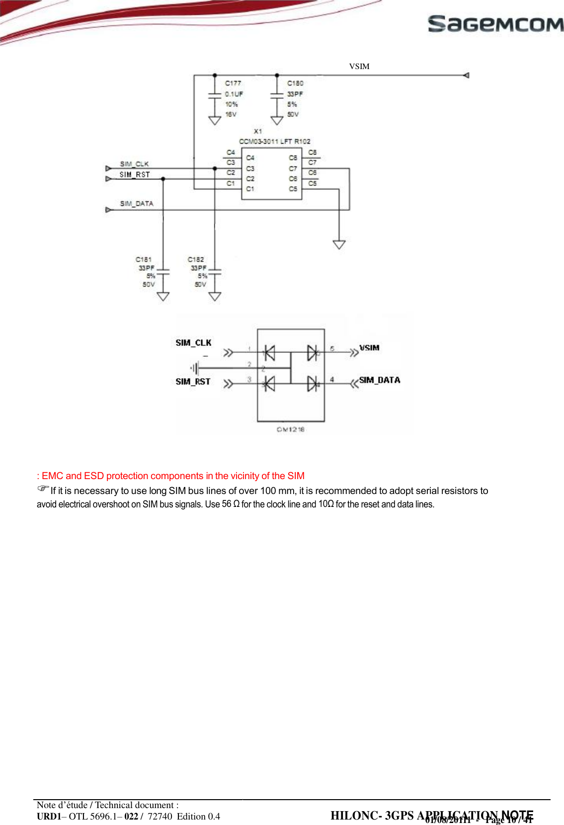 URD1– OTL 5696.1– 022 /  72740  Edition 0.4 HILONC- 3GPS APPLICATION NOTE       VSIM                                : EMC and ESD protection components in the vicinity of the SIM If it is necessary to use long SIM bus lines of over 100 mm, it is recommended to adopt serial resistors to avoid electrical overshoot on SIM bus signals. Use 56  for the clock line and  for the reset and data lines.                        Note d’étude / Technical document : 01/08/20111  -   Page 10 / 41
